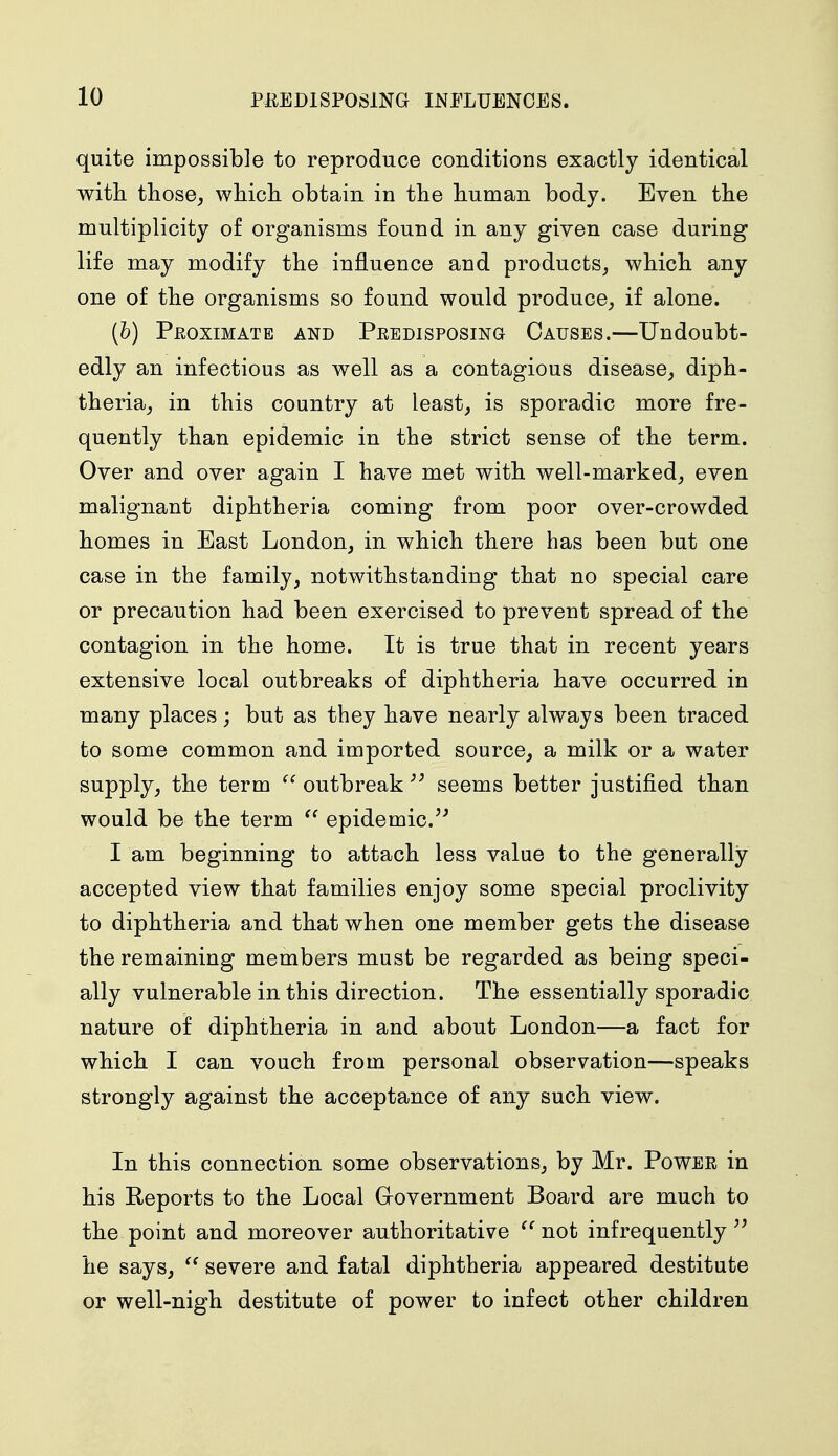 quite impossible to reproduce conditions exactly identical with those, which obtain in the human body. Even the multiplicity of organisms found in any given case during life may modify the influence and products, which any one of the organisms so found would produce, if alone. (b) Proximate and Predisposing Causes.—Undoubt- edly an infectious as well as a contagious disease, diph- theria, in this country at least, is sporadic more fre- quently than epidemic in the strict sense of the term. Over and over again I have met with well-marked, even malignant diphtheria coming from poor over-crowded homes in East London, in which there has been but one case in the family, notwithstanding that no special care or precaution had been exercised to prevent spread of the contagion in the home. It is true that in recent years extensive local outbreaks of diphtheria have occurred in many places ; but as they have nearly always been traced to some common and imported source, a milk or a water supply, the term  outbreak ;J seems better justified than would be the term  epidemic. I am beginning to attach less value to the generally- accepted view that families enjoy some special proclivity to diphtheria and that when one member gets the disease the remaining members must be regarded as being speci- ally vulnerable in this direction. The essentially sporadic nature of diphtheria in and about London—a fact for which I can vouch from personal observation—speaks strongly against the acceptance of any such view. In this connection some observations, by Mr. Power in his Reports to the Local Government Board are much to the point and moreover authoritative  not infrequently  he says,  severe and fatal diphtheria appeared destitute or well-nigh destitute of power to infect other children