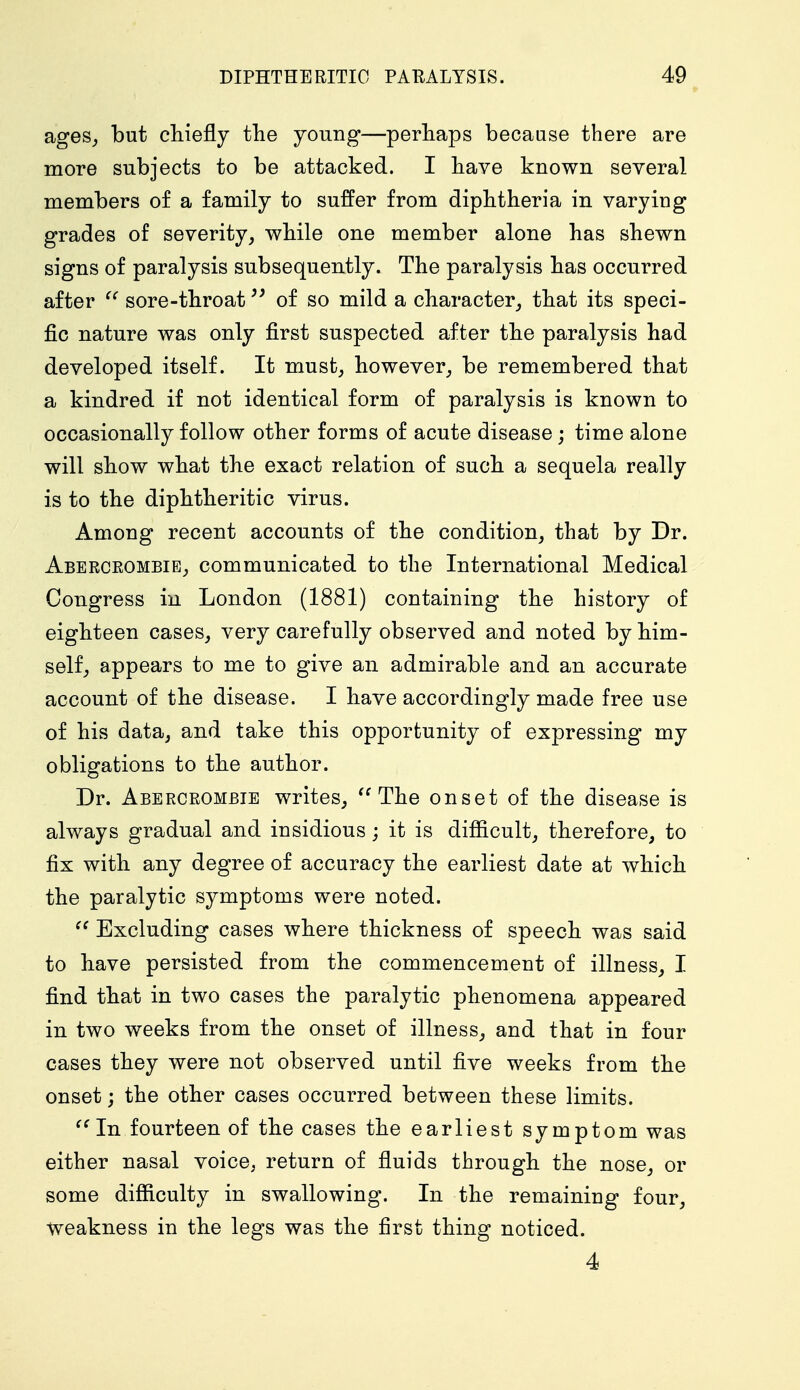 ages, but chiefly the young—perhaps because there are more subjects to be attacked. I have known several members of a family to suffer from diphtheria in varying grades of severity, while one member alone has shewn signs of paralysis subsequently. The paralysis has occurred after  sore-throat of so mild a character, that its speci- fic nature was only first suspected after the paralysis had developed itself. It must, however, be remembered that a kindred if not identical form of paralysis is known to occasionally follow other forms of acute disease ; time alone will show what the exact relation of such a sequela really is to the diphtheritic virus. Among recent accounts of the condition, that by Dr. Aberceombie, communicated to the International Medical Congress in London (1881) containing the history of eighteen cases, very carefully observed and noted by him- self, appears to me to give an admirable and an accurate account of the disease. I have accordingly made free use of his data, and take this opportunity of expressing my obligations to the author. Dr. Aberceombie writes,  The onset of the disease is always gradual and insidious; it is difficult, therefore, to fix with any degree of accuracy the earliest date at which the paralytic symptoms were noted.  Excluding cases where thickness of speech was said to have persisted from the commencement of illness, I find that in two cases the paralytic phenomena appeared in two weeks from the onset of illness, and that in four cases they were not observed until five weeks from the onset; the other cases occurred between these limits. In fourteen of the cases the earliest symptom was either nasal voice, return of fluids through the nose, or some difficulty in swallowing. In the remaining four, weakness in the legs was the first thing noticed. 4