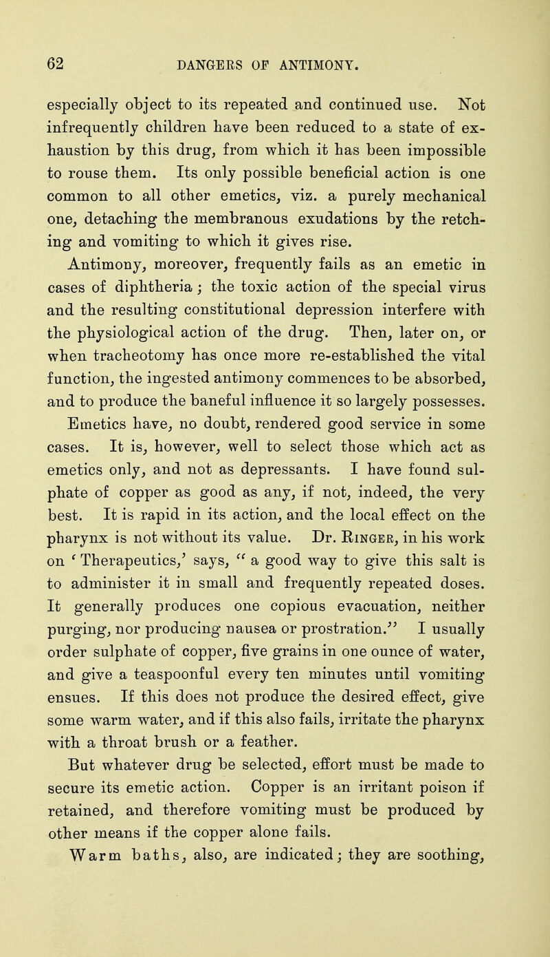 especially object to its repeated and continued use. Not infrequently children have been reduced to a state of ex- haustion by this drug, from which it has been impossible to rouse them. Its only possible beneficial action is one common to all other emetics, viz. a purely mechanical one, detaching the membranous exudations by the retch- ing and vomiting to which it gives rise. Antimony, moreover, frequently fails as an emetic in cases of diphtheria; the toxic action of the special virus and the resulting constitutional depression interfere with the physiological action of the drug. Then, later on, or when tracheotomy has once more re-established the vital function, the ingested antimony commences to be absorbed, and to produce the baneful influence it so largely possesses. Emetics have, no doubt, rendered good service in some cases. It is, however, well to select those which act as emetics only, and not as depressants. I have found sul- phate of copper as good as any, if not, indeed, the very best. It is rapid in its action, and the local effect on the pharynx is not without its value. Dr. Eingee, in his work on ( Therapeutics/ says,  a good way to give this salt is to administer it in small and frequently repeated doses. It generally produces one copious evacuation, neither purging, nor producing nausea or prostration. I usually order sulphate of copper, five grains in one ounce of water, and give a teaspoonful every ten minutes until vomiting ensues. If this does not produce the desired effect, give some warm water, and if this also fails, irritate the pharynx with a throat brush or a feather. But whatever drug be selected, effort must be made to secure its emetic action. Copper is an irritant poison if retained, and therefore vomiting must be produced by other means if the copper alone fails. Warm baths, also, are indicated; they are soothing,