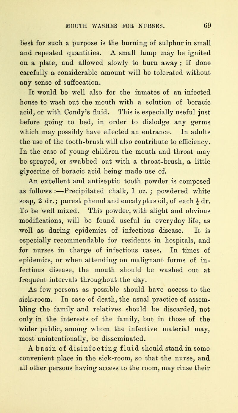 best for such a purpose is the burning of sulphur in small and repeated quantities. A small lump may be ignited on a plate, and allowed slowly to burn away; if done carefully a considerable amount will be tolerated without any sense of suffocation. It would be well also for the inmates of an infected house to wash out the mouth with a solution of boracic acid, or with Condy's fluid. This is especially useful just before going to bed, in order to dislodge any germs which may possibly have effected an entrance. In adults the use of the tooth-brush will also contribute to efficiency. In the case of young children the mouth and throat may be sprayed, or swabbed out with a throat-brush, a little glycerine of boracic acid being made use of. An excellent and antiseptic tooth powder is composed as follows :—Precipitated chalk, 1 oz. ; powdered white soap, 2 dr.; purest phenol and eucalyptus oil, of each J dr. To be well mixed. This powder, with slight and obvious modifications, will be found useful in everyday life, as well as during epidemics of infectious disease. It is especially recommendable for residents in hospitals, and for nurses in charge of infectious cases. In times of epidemics, or when attending on malignant forms of in- fectious disease, the mouth should be washed out at frequent intervals throughout the day. As few persons as possible should have access to the sick-room. In case of death, the usual practice of assem- bling the family and relatives should be discarded, not only in the interests of the family, but in those of the wider public, among whom the infective material may, most unintentionally, be disseminated. A basin of disinfecting fluid should stand in some convenient place in the sick-room, so that the nurse, and all other persons having access to the room, may rinse their