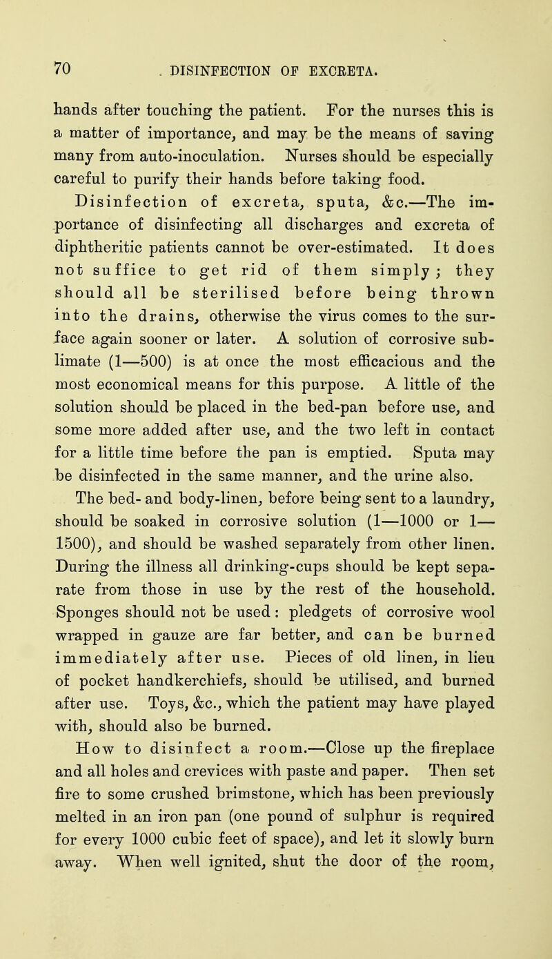 hands after touching the patient. For the nurses this is a matter of importance, and may be the means of saving many from auto-inoculation. Nurses should be especially careful to purify their hands before taking food. Disinfection of excreta, sputa, &c.—The im- portance of disinfecting all discharges and excreta of diphtheritic patients cannot be over-estimated. It does not suffice to get rid of them simply; they should all be sterilised before being thrown into the drains, otherwise the virus comes to the sur- face again sooner or later. A solution of corrosive sub- limate (1—500) is at once the most efficacious and the most economical means for this purpose. A little of the solution should be placed in the bed-pan before use, and some more added after use, and the two left in contact for a little time before the pan is emptied. Sputa may be disinfected iu the same manner, and the urine also. The bed- and body-linen, before being sent to a laundry, should be soaked in corrosive solution (1—1000 or 1— 1500), and should be washed separately from other linen. During the illness all drinking-cups should be kept sepa- rate from those in use by the rest of the household. Sponges should not be used: pledgets of corrosive wool wrapped in gauze are far better, and can be burned immediately after use. Pieces of old linen, in lieu of pocket handkerchiefs, should be utilised, and burned after use. Toys, &c, which the patient may have played with, should also be burned. How to disinfect a room.—Close up the fireplace and all holes and crevices with paste and paper. Then set fire to some crushed brimstone, which has been previously melted in an iron pan (one pound of sulphur is required for every 1000 cubic feet of space), and let it slowly burn away. When well ignited, shut the door of the room,