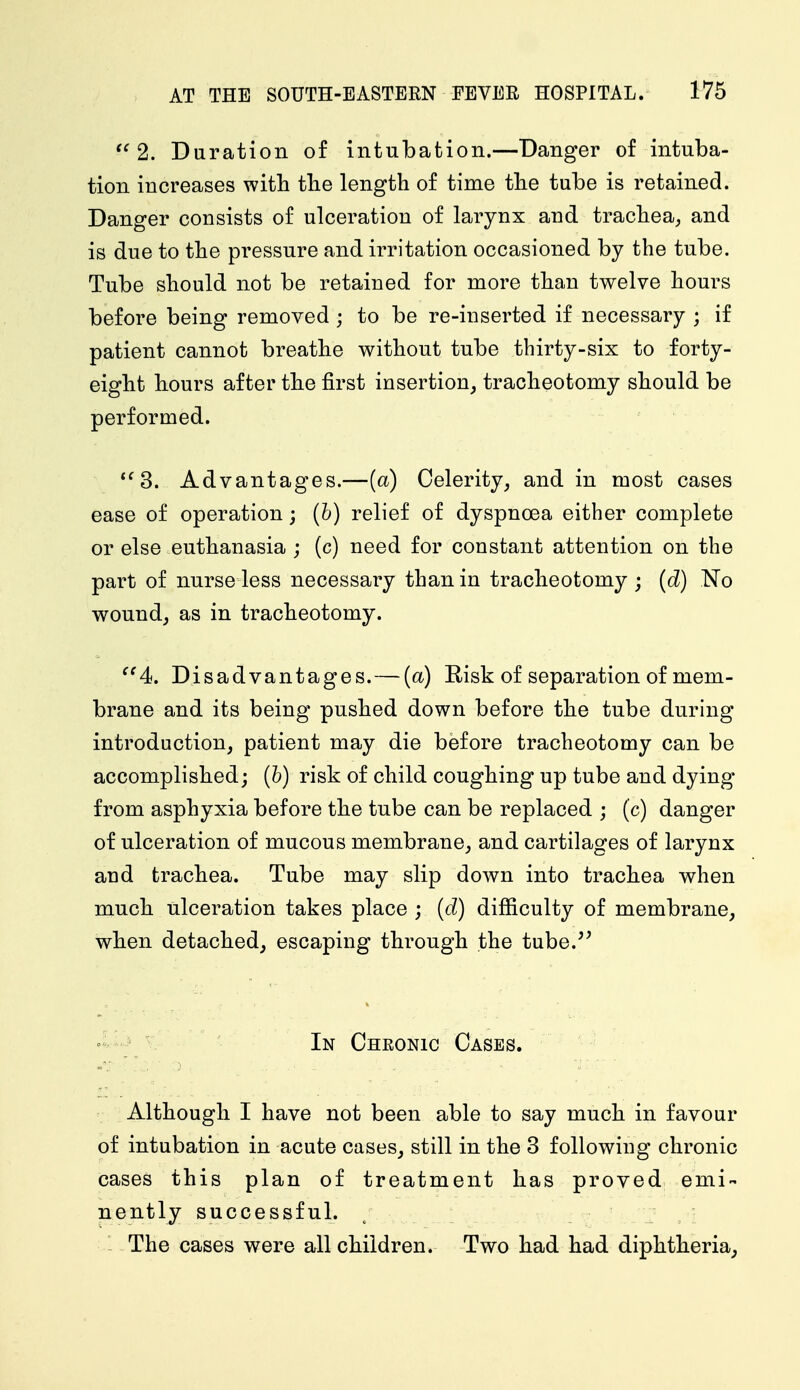  2. Duration of intubation.—Danger of intuba- tion increases with the length of time the tube is retained. Danger consists of ulceration of larynx and trachea, and is due to the pressure and irritation occasioned by the tube. Tube should not be retained for more than twelve hours before being removed ; to be re-inserted if necessary ; if patient cannot breathe without tube tbirty-six to forty- eight hours after the first insertion, tracheotomy should be performed. 3. Advantages.—(a) Celerity, and in most cases ease of operation; (b) relief of dyspnoea either complete or else euthanasia ; (c) need for constant attention on the part of nurse less necessary than in tracheotomy ; (d) No wound, as in tracheotomy. 4. Disadvantages. — (a) Risk of separation of mem- brane and its being pushed down before the tube during introduction, patient may die before tracheotomy can be accomplished; (b) risk of child coughing up tube and dying from asphyxia before the tube can be replaced ; (c) danger of ulceration of mucous membrane, and cartilages of larynx and trachea. Tube may slip down into trachea when much ulceration takes place ; (d) difficulty of membrane, when detached, escaping through the tube.'' In Chronic Cases. Although I have not been able to say much in favour of intubation in acute cases, still in the 3 following chronic cases this plan of treatment has proved emi- nently successful. The cases were all children. Two had had diphtheria,