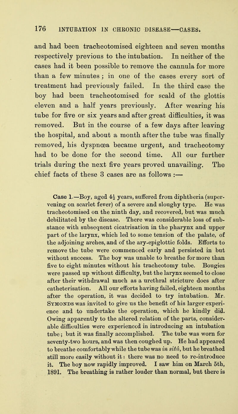 and had been tracheotomised eighteen and seven months respectively previous to the intubation. In neither of the cases had it been possible to remove the cannula for more than a few minutes ; in one of the cases every sort of treatment had previously failed. In the third case the boy had been tracheotomised for scald of the glottis eleven and a half years previously. After wearing his tube for five or six years and after great difficulties, it was removed. But in the course of a few days after leaving the hospital, and about a month after the tube was finally removed, his dyspnoea became urgent, and tracheotomy had to be done for the second time. All our further trials during the next five years proved unavailing. The chief facts of these 3 cases are as follows :— Case 1.—Boy, aged 4| years, suffered from diphtheria (super- vening on scarlet fever) of a severe and sloughy type. He was tracheotomised on the ninth day, and recovered, but was much debilitated by the disease. There was considerable loss of sub- stance with subsequent cicatrisation in the pharynx and upper part of the larynx, which led to some tension of the palate, of the adjoining arches, and of the ary-epiglottic folds. Efforts to remove the tube were commenced early and persisted in but without success. The boy was unable to breathe for more than five to eight minutes without his tracheotomy tube. Bougies were passed up without difficulty, but the larynx seemed to close after their withdrawal much as a urethral stricture does after catheterisation. All our efforts having failed, eighteen months after the operation, it was decided to try intubation. Mr. Symonds was invited to give us the benefit of his larger experi- ence and to undertake the operation, which he kindly did. Owing apparently to the altered relation of the parts, consider- able difficulties were experienced in introducing an intubation tube; but it was finally accomplished. The tube was worn for seventy-two hours, and was then coughed up. He had appeared to breathe comfortably while the tube was in situ, but he breathed still more easily without it: there was no need to re-introduce it. The boy now rapidly improved. I saw him on March 5th, 1891. The breathing is rather louder than normal, but there is