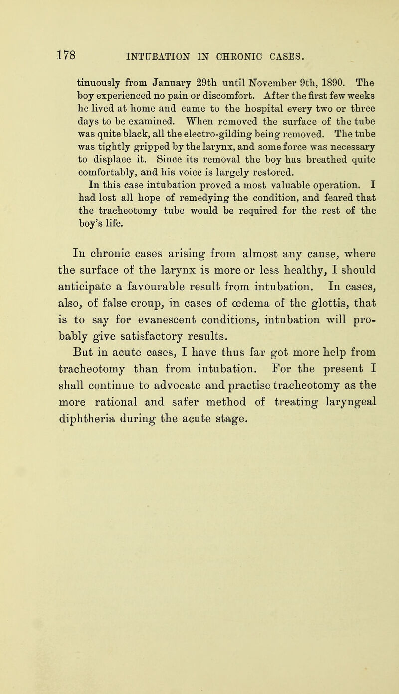 tinuously from January 29th. until November 9fch, 1890. The boy experienced no pain or discomfort. After the first few weeks he lived at home and came to the hospital every two or three days to be examined. When removed the surface of the tube was quite black, all the electro-gilding being removed. The tube was tightly gripped by the larynx, and some force was necessary to displace it. Since its removal the boy has breathed quite comfortably, and his voice is largely restored. In this case intubation proved a most valuable operation. I had lost all hope of remedying the condition, and feared that the tracheotomy tube would be required for the rest of the boy's life. In chronic cases arising from almost any cause, where the surface of the larynx is more or less healthy, I should anticipate a favourable result from intubation. In cases, also, of false croup, in cases of oedema of the glottis, that is to say for evanescent conditions, intubation will pro- bably give satisfactory results. But in acute cases, I have thus far got more help from tracheotomy than from intubation. For the present I shall continue to advocate and practise tracheotomy as the more rational and safer method of treating laryngeal diphtheria during the acute stage.