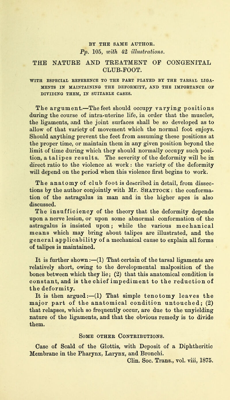 BY THE SAME AUTHOR. Pp. 105, with 42 illustrations. THE NATURE AND TREATMENT OF CONGENITAL CLUB-FOOT. WITH ESPECIAL REFERENCE TO THE PART PLATED BY THE TARSAL LIGA- MENTS IN MAINTAINING THE DEFORMITY, AND THE IMPORTANCE OE DIVIDING THEM, IN SUITABLE CASES. The argument.—The feet should occupy varying positions during the course of intra-uterine life, in order that the muscles, the ligaments, and the joint surfaces shall be so developed as to allow of that variety of movement which the normal foot enjoys. Should anything prevent the feet from assuming these positions at the proper time, or maintain them in any given position beyond the limit of time during which they should normally occupy such posi- tion, a talipes results. The severity of the deformity will be in direct ratio to the violence at work: the variety of the deformity will depend on the period when this violence first begins to work. The anatomy of club foot is described in detail, from dissec- tions by the author conjointly with Mr. Shattock : the conforma- tion of the astragalus in man and in the higher apes is also discussed. The insufficiency of the theory that the deformity depends upon a nerve lesion, or upon some abnormal conformation of the astragalus is insisted upon; while the various mechanical means which may bring about talipes are illustrated, and the general applicability of a mechanical cause to explain all forms of talipes is maintained. It is further shown:—(1) That certain of the tarsal ligaments are relatively short, owing to the developmental malposition of the bones between which they lie; (2) that this anatomical condition is constant, and is the chief impediment to the reduction of the deformity. It is then argued:—(1) That simple tenotomy leaves the major part of the anatomical condition untouched; (2) that relapses, which so frequently occur, are due to the unyielding nature of the ligaments, and that the obvious remedy is to divide them. Some other Contributions. Case of Scald of the Glottis, with Deposit of a Diphtheritic Membrane in the Pharynx, Larynx, and Bronchi. Clin. Soc. Trans., vol. viii, 1875.