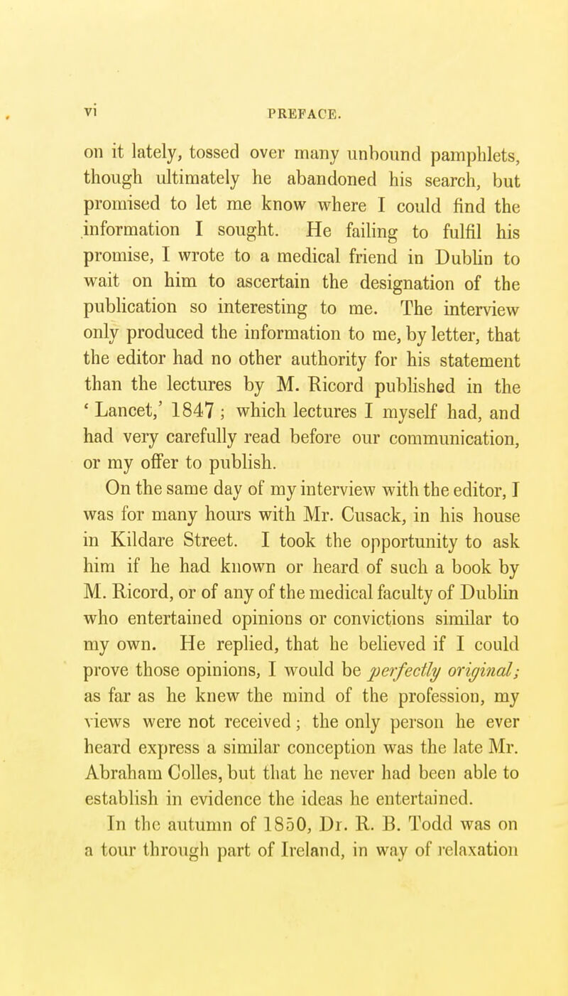 on it lately, tossed over many unbound pamphlets, though ultimately he abandoned his search, but promised to let me know where I could find the information I sought. He failing to fulfil his promise, I wrote to a medical friend in Dublin to wait on him to ascertain the designation of the publication so interesting to me. The interview only produced the information to me, by letter, that the editor had no other authority for his statement than the lectures by M. Ricord pubHshed in the ' Lancet,' 1847 ; which lectures I myself had, and had very carefully read before our communication, or my offer to publish. On the same day of my interview with the editor, I was for many hours with Mr. Cusack, in his house in Kildare Street. I took the opportunity to ask him if he had known or heard of such a book by M. Ricord, or of any of the medical faculty of Dublin who entertained opinions or convictions similar to my own. He replied, that he believed if I could prove those opinions, I would be perfectly original; as far as he knew the mind of the profession, my views were not received; the only person he ever heard express a similar conception was the late Mr. Abraham Colles, but that he never had been able to establish in evidence the ideas he entertained. In the autumn of 1850, Dr. R. B. Todd was on a tour through part of Ireland, in way of I'elaxation