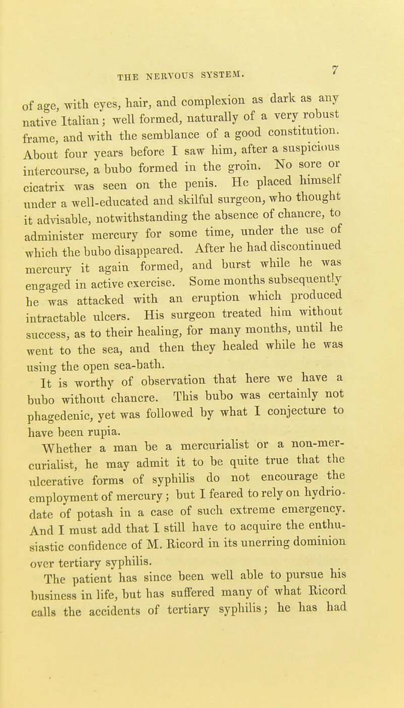 of age, with eyes, hair, and complexion as dark as any native Italian; well formed, naturally of a very robust frame, and with the semblance of a good constitution. About four vears before I saw him, after a suspicious intercourse, a bubo formed in the groin. No sore or cicatrix was seen on the penis. He placed himself under a well-educated and skilful surgeon, who thought it ad^dsable, notwithstanding the absence of chancre, to administer mercury for some time, under the use of which the bubo disappeared. After he had discontinued mercury it again formed, and burst while he was engaged in active exercise. Some months subsequently he was attacked with an eruption which produced intractable ulcers. His surgeon treated him without success, as to their healing, for many months, until he went to the sea, and then they healed while he was using the open sea-bath. It is worthy of observation that here we have a bubo without chancre. This bubo was certainly not phagedenic, yet was followed by what I conjecture to have been rupia. Whether a man be a mercurialist or a non-mer- curialist, he may admit it to be quite true that the ulcerative forms of syphilis do not encourage the employment of mercury; but I feared to rely on hydrio- date of potash in a case of such extreme emergency. And I must add that I still have to acquire the enthu- siastic conftdence of M. Ricord in its unerring dominion over tertiary syphilis. The patient has since been well able to pursue his business in life, but has suffered many of what Uicord calls the accidents of tertiary syphilis; he has had