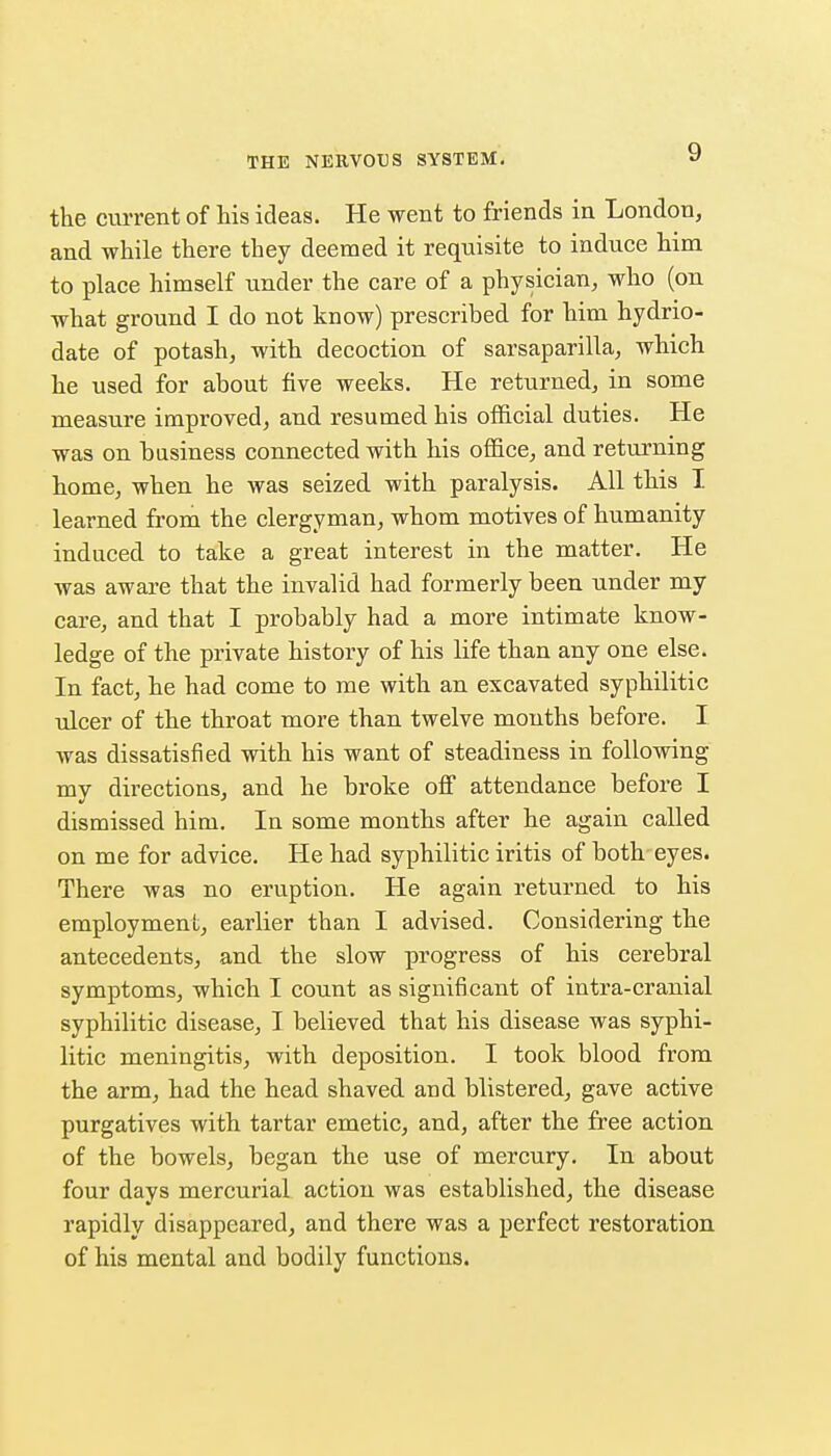 the current of his ideas. He went to friends in London, and while there they deemed it requisite to induce him to place himself under the care of a physician, who (on what ground I do not know) prescribed for him hydrio- date of potash, with decoction of sarsaparilla, which he used for about five weeks. He returned, in some measure improved, and resumed his official duties. He was on business connected with his office, and returning home, when he was seized with paralysis. All this I learned from the clergyman, whom motives of humanity induced to take a great interest in the matter. He was aware that the invalid had formerly been under my care, and that I probably had a more intimate know- ledge of the private history of his life than any one else. In fact, he had come to me with an excavated syphilitic ulcer of the throat more than twelve months before. I was dissatisfied with his want of steadiness in following my directions, and he broke off attendance before I dismissed him. In some months after he again called on me for advice. He had syphilitic iritis of both eyes. There was no eruption. He again returned to his employment, earlier than I advised. Considering the antecedents, and the slow progress of his cerebral symptoms, which I count as significant of intra-cranial syphilitic disease, I believed that his disease was syphi- litic meningitis, with deposition. I took blood from the arm, had the head shaved and blistered, gave active purgatives with tartar emetic, and, after the free action of the bowels, began the use of mercury. In about four days mercurial action was established, the disease rapidly disappeared, and there was a perfect restoration of his mental and bodily functions.