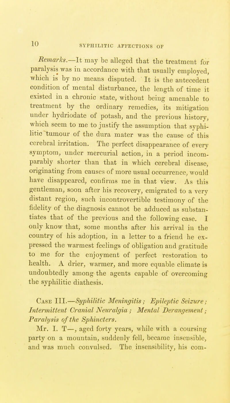 SYPHILITIC AFFECTIONS OF Remarks—It may be alleged that the treatment for paralysis was in accordance with that usually employed, which is by no means disputed. It is the antecedent condition of mental disturbance, the length of time it existed in a chronic state, without being amenable to treatment by the ordinary remedies, its mitigation under hydriodate of potash, and the previous history, which seem to me to justify the assumption that syphi- litic tumour of the dura mater was the cause of this cerebral ii-ritation. The perfect disappearance of every symptom, under mercurial action, in a period incom- parably shorter than that in which cerebral disease, originating from causes of more usual occurrence, would have disappeared, confirms me in that view. As this gentleman, soon after his recover}', emigrated to a very distant region, such incontrovertible testimony of the fidelity of the diagnosis cannot be adduced as substan- tiates that of the previous and the following case. I only know that, some months after his arrival in the country of his adoption, in a letter to a friend he ex- pressed the warmest feelings of obligation and gratitude to me for the enjoyment of perfect restoration to health. A drier, warmer, and more equable climate is undoubtedly among the agents capable of overcoming the syphilitic diathesis. Case III.—Syphilitic Meningitis; Epileptic Seizure; Intermittent Cranial Neuralgia ; Mental Derangement Paralysis of the Sphincters. Mr. I. T—, aged forty years, while with a coursing party on a mountain, suddenly fell, became insensible, and was much convulsed. The insensibility, his com-