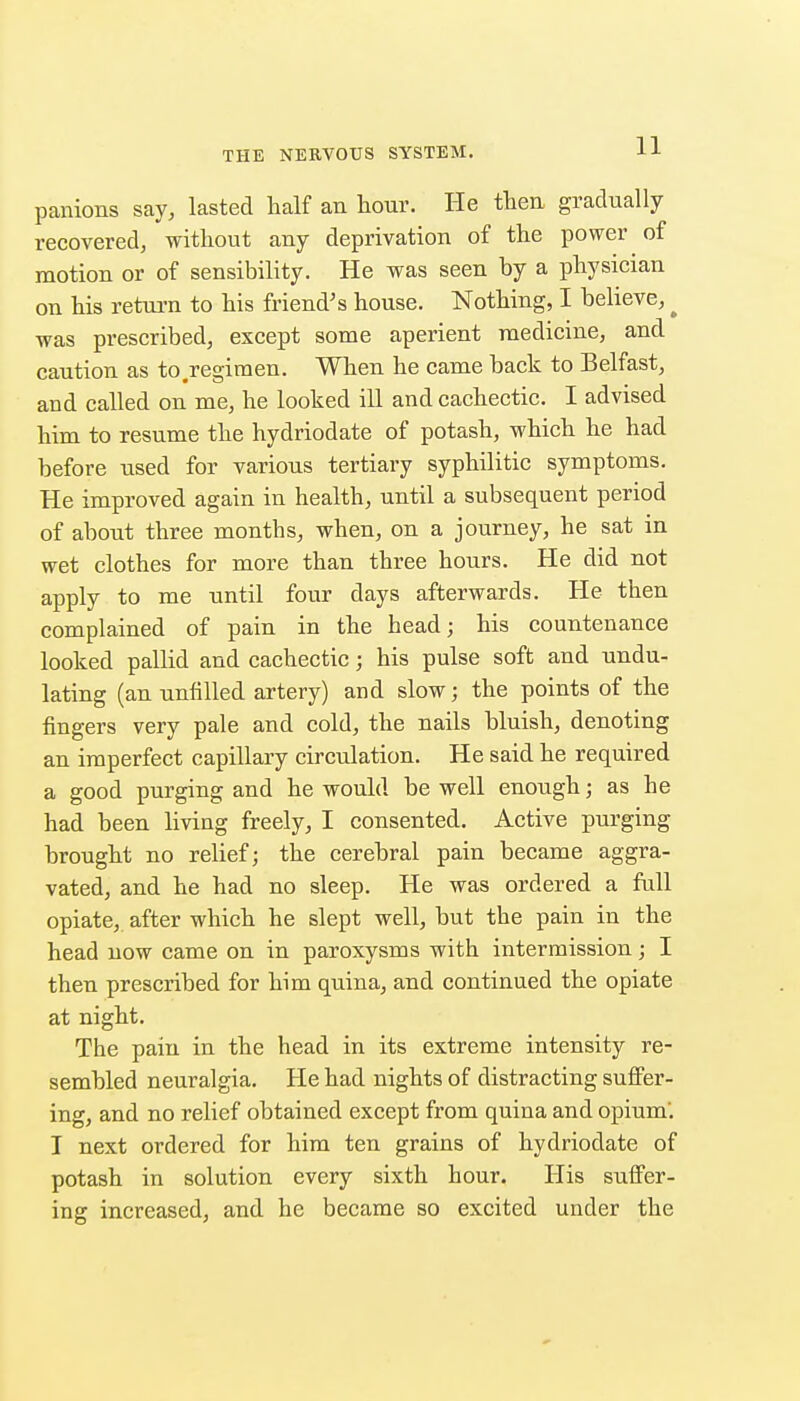 panions say, lasted half an hour. He then gradually recovered, without any deprivation of the power of motion or of sensibility. He was seen by a physician on his retui-n to his friend's house. Nothing, I believe, ^ was prescribed, except some aperient medicine, and caution as to .regimen. When he came back to Belfast, and called on me, he looked ill and cachectic. I advised him to resume the hydriodate of potash, which he had before used for various tertiary syphilitic symptoms. He improved again in health, until a subsequent period of about three months, when, on a journey, he sat in wet clothes for more than three hours. He did not apply to me until four days afterwards. He then complained of pain in the head; his countenance looked pallid and cachectic; his pulse soft and undu- lating (an unfilled artery) and slow; the points of the fingers very pale and cold, the nails bluish, denoting an imperfect capillary circulation. He said he required a good purging and he would be well enough; as he had been living freely, I consented. Active purging brought no relief; the cerehral pain became aggra- vated, and he had no sleep. He was ordered a full opiate, after which he slept well, but the pain in the head now came on in paroxysms with intermission; I then prescribed for him quina, and continued the opiate at night. The pain in the head in its extreme intensity re- sembled neuralgia. He had nights of distracting suffer- ing, and no relief obtained except from quina and opium'. I next ordered for him ten grains of hydriodate of potash in solution every sixth hour. His suffer- ing increased, and he became so excited under the