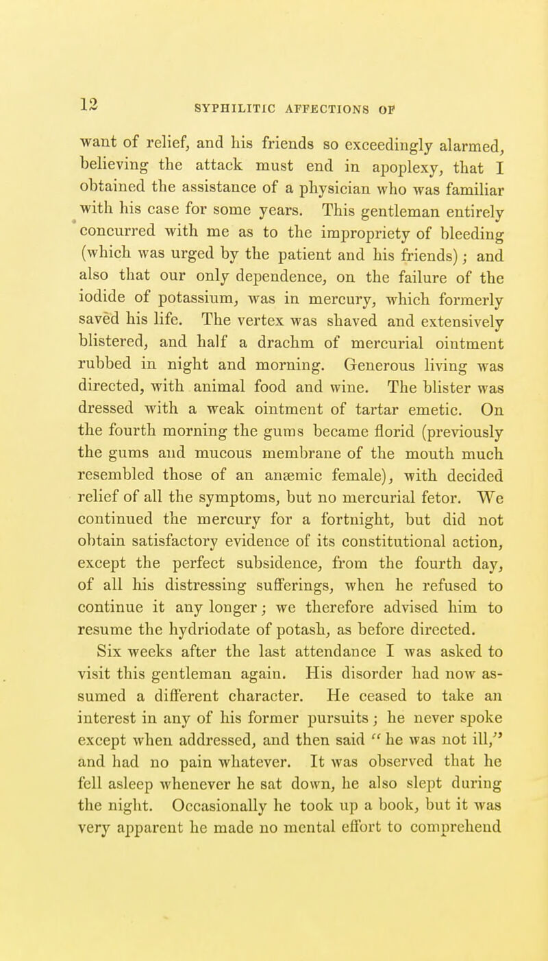 want of relief, and his friends so exceedingly alarmed, believing the attack must end in apoplexy, that I obtained the assistance of a physician who was familiar with his case for some years. This gentleman entirely concurred with me as to the impropriety of bleeding (which was urged by the patient and his friends); and also that our only dependence, on the failure of the iodide of potassium, was in mercury, which formerly saved his life. The vertex was shaved and extensively blistered, and half a drachm of mercurial ointment rubbed in night and morning. Generous living was directed, with animal food and wine. The blister was dressed with a weak ointment of tartar emetic. On the fourth morning the gums became florid (previously the gums and mucous membrane of the mouth much resembled those of an ansemic female), with decided relief of all the symptoms, but no mercurial fetor. We continued the mercury for a fortnight, but did not obtain satisfactory evidence of its constitutional action, except the perfect subsidence, from the fourth day, of all his distressing sufferings, when he refused to continue it any longer; we therefore advised him to resume the hydriodate of potash, as before directed. Six weeks after the last attendance I was asked to visit this gentleman again. His disorder had now as- sumed a different character. He ceased to take an interest in any of his former pursuits; he never spoke except when addressed, and then said  he was not ill/' and had no pain whatever. It was observed that he fell asleep whenever he sat down, he also slept during the night. Occasionally he took up a book, but it was very apparent he made no mental effort to comprehend