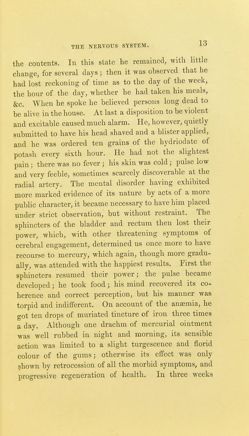 the contents. In this state he remained, with little change, for several days; then it was observed that he had lost reckoning of time as to the day of the week, the hour of the day, whether he had taken his meals, &c. When he spoke he believed persons long dead to be alive in the house. At last a disposition to be violent and excitable caused much alarm. He, however, quietly submitted to have his head shaved and a blister applied, and he was ordered ten grains of the hydriodate of potash every sixth hour. He had not the slightest painj there was no fever; his skin was cold; pulse low and very feeble, sometimes scarcely discoverable at the radial artery. The mental disorder having exhibited more marked evidence of its nature by acts of a more public character, it became necessary to have him placed under strict observation, but without restraint. The sphincters of the bladder and rectum then lost their power, which, with other threatening symptoms of cerebral engagement, determined us once more to have recourse to mercury, which again, though more gradu- ally, was attended with the happiest results. First the sphincters resumed their power; the pulse became developed; he took food; his mind recovered its co- herence and correct perception, but his manner was torpid and indifferent. On account of the ansemia, he got ten drops of muriated tincture of iron three times a day. Although one drachm of mercurial ointment was well rubbed in night and morning, its sensible action was limited to a slight turgescence and florid colour of the gums; otherwise its effect was only ?hown by retrocession of all the morbid symptoms, and progressive regeneration of health. In three weeks