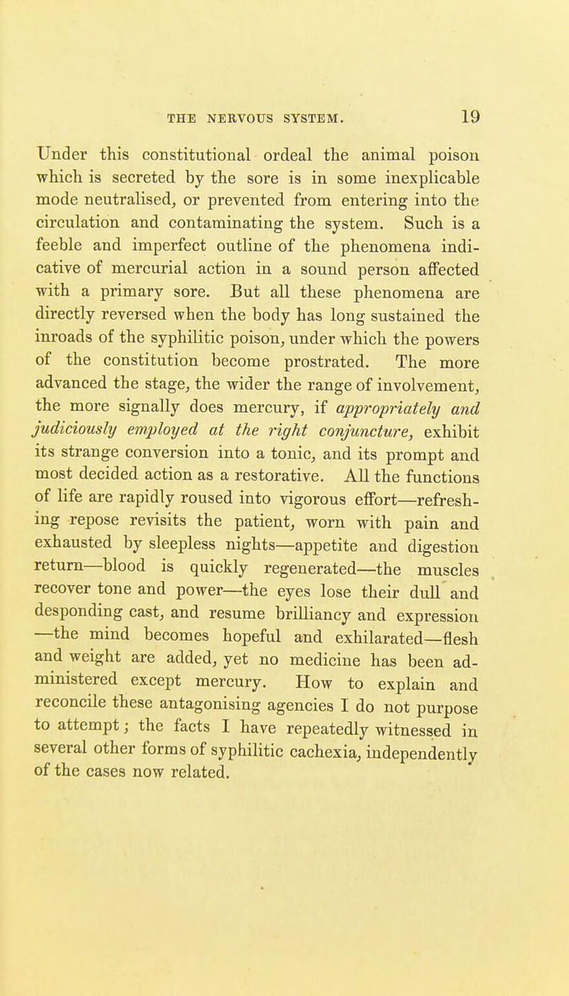 Under this constitutional ordeal the animal poison which is secreted by the sore is in some inexplicable mode neutralised^ or prevented from entering into the circulation and contaminating the system. Such is a feeble and imperfect outline of the phenomena indi- cative of mercurial action in a sound person affected with a primary sore. But all these phenomena are directly reversed when the body has long sustained the inroads of the syphilitic poison, under which the powers of the constitution become prostrated. The more advanced the stage, the wider the range of involvement, the more signally does mercury, if appropriately and judiciously employed at the right conjuncture, exhibit its strange conversion into a tonic, and its prompt and most decided action as a restorative. AU the functions of life are rapidly roused into vigorous effort—refresh- ing repose revisits the patient, worn with pain and exhausted by sleepless nights—appetite and digestion return—blood is quickly regenerated—the muscles recover tone and power—the eyes lose their dull and desponding cast, and resume brilliancy and expression —the mind becomes hopeful and exhilarated—flesh and weight are added, yet no medicine has been ad- ministered except mercury. How to explain and reconcile these antagonising agencies I do not purpose to attempt; the facts I have repeatedly witnessed in several other forms of syphilitic cachexia, independently of the cases now related.