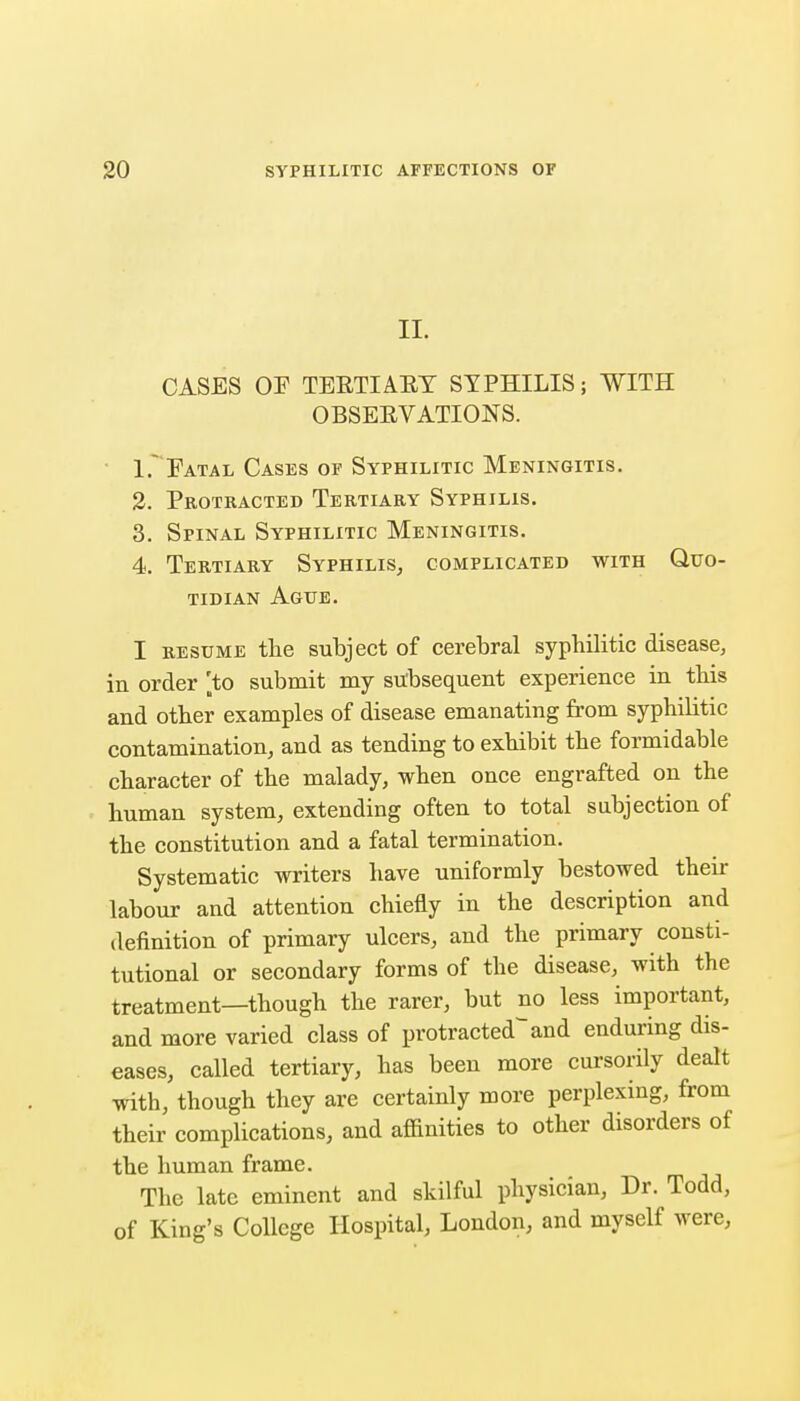 II. CASES OF TEETIAET SYPHILIS; WITH OBSEEVATIONS. 1.' Fatal Cases of Syphilitic Meningitis. 2. Pkotracted Tertiary Syphilis. 3. Spinal Syphilitic Meningitis, 4. Tertiary Syphilis, complicated with Quo- tidian Ague. I RESUME the subject of cerebral syphilitic disease, in order 'to submit my subsequent experience in this and other examples of disease emanating from syphilitic contamination, and as tending to exhibit the formidable character of the malady, when once engrafted on the human system, extending often to total subjection of the constitution and a fatal termination. Systematic writers have uniformly bestowed their labour and attention chiefly in the description and definition of primary ulcers, and the primary consti- tutional or secondary forms of the disease, with the treatment—though the rarer, but no less important, and more varied class of protracted and enduring dis- eases, called tertiary, has been more cursorily dealt with, though they are certainly more perplexing, from their complications, and affinities to other disorders of the human frame. The late eminent and skilful physician. Dr. Todd, of King's College Hospital, Loudon, and myself were.