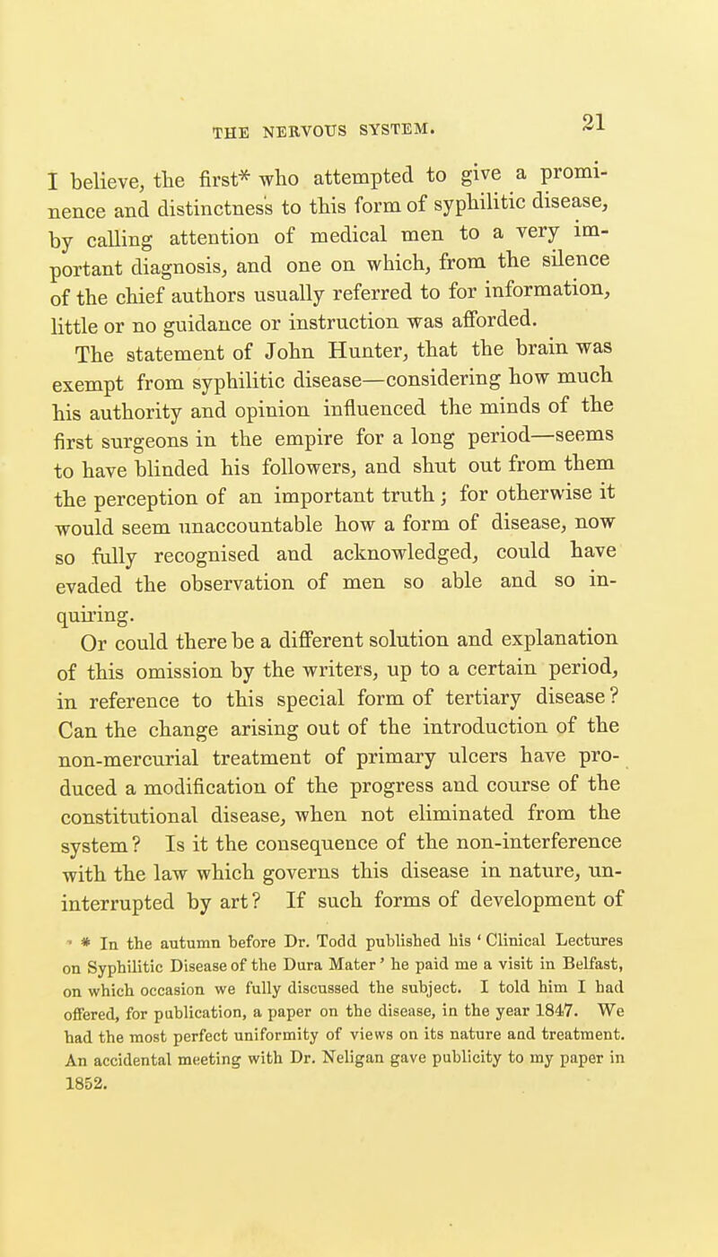 I believe, the first^ who attempted to give a promi- Bence and distinctness to this form of syphilitic disease, by calling attention of medical men to a very im- portant diagnosis, and one on which, from the silence of the chief authors usually referred to for information, little or no guidance or instruction was afibrded. The statement of John Hunter, that the brain was exempt from syphilitic disease—considering how much his authority and opinion influenced the minds of the first surgeons in the empire for a long period—seems to have blinded his followers, and shut out from them the perception of an important truth; for otherwise it would seem unaccountable how a form of disease, now so fully recognised and acknowledged, could have evaded the observation of men so able and so in- quiring. Or could there be a different solution and explanation of this omission by the writers, up to a certain period, in reference to this special form of tertiary disease ? Can the change arising out of the introduction of the non-mercurial treatment of primary ulcers have pro- duced a modification of the progress and course of the constitutional disease, when not eliminated from the system ? Is it the consequence of the non-interference with the law which governs this disease in nature, un- interrupted by art ? If such forms of development of * In the autumn before Dr. Todd published his ' Clinical Lectures on Syphilitic Disease of the Dura Mater' he paid me a visit in Belfast, on which occasion we fully discussed the subject. I told him I had offered, for publication, a paper on the disease, in the year 1847. We had the most perfect uniformity of views on its nature and treatment. An accidental meeting with Dr. Neligan gave publicity to my paper in 1852.