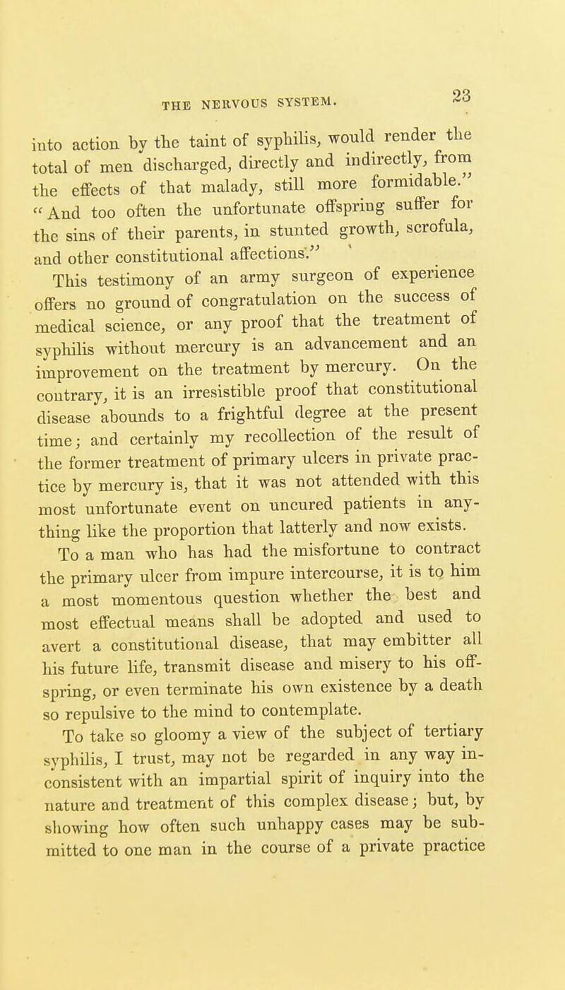 into action by the taint of syphilis, would render the total of men discharged, directly and indirectly, from the effects of that malady, still more formidable. And too often the unfortunate offspring suffer for the sins of their parents, in stunted growth, scrofula, and other constitutional affections/^ This testimony of an army surgeon of experience offers no ground of congratulation on the success of medical science, or any proof that the treatment of syphilis withoiit mercury is an advancement and an improvement on the treatment by mercury. On the contrary, it is an irresistible proof that constitutional disease abounds to a frightful degree at the present time; and certainly my recollection of the result of the former treatment of primary ulcers in private prac- tice by mercury is, that it was not attended with this most unfortunate event on uncured patients in any- thing like the proportion that latterly and now exists. To a man who has had the misfortune to contract the primary ulcer from impure intercourse, it is to him a most momentous question whether the best and most effectual means shall be adopted and used to avert a constitutional disease, that may embitter all his future life, transmit disease and misery to his off- spring, or even terminate his own existence by a death so repulsive to the mind to contemplate. To take so gloomy a view of the subject of tertiary syphilis, I trust, may not be regarded in any way in- consistent with an impartial spirit of inquiry into the nature and treatment of this complex disease; but, by showing how often such unhappy cases may be sub- mitted to one man in the course of a private practice