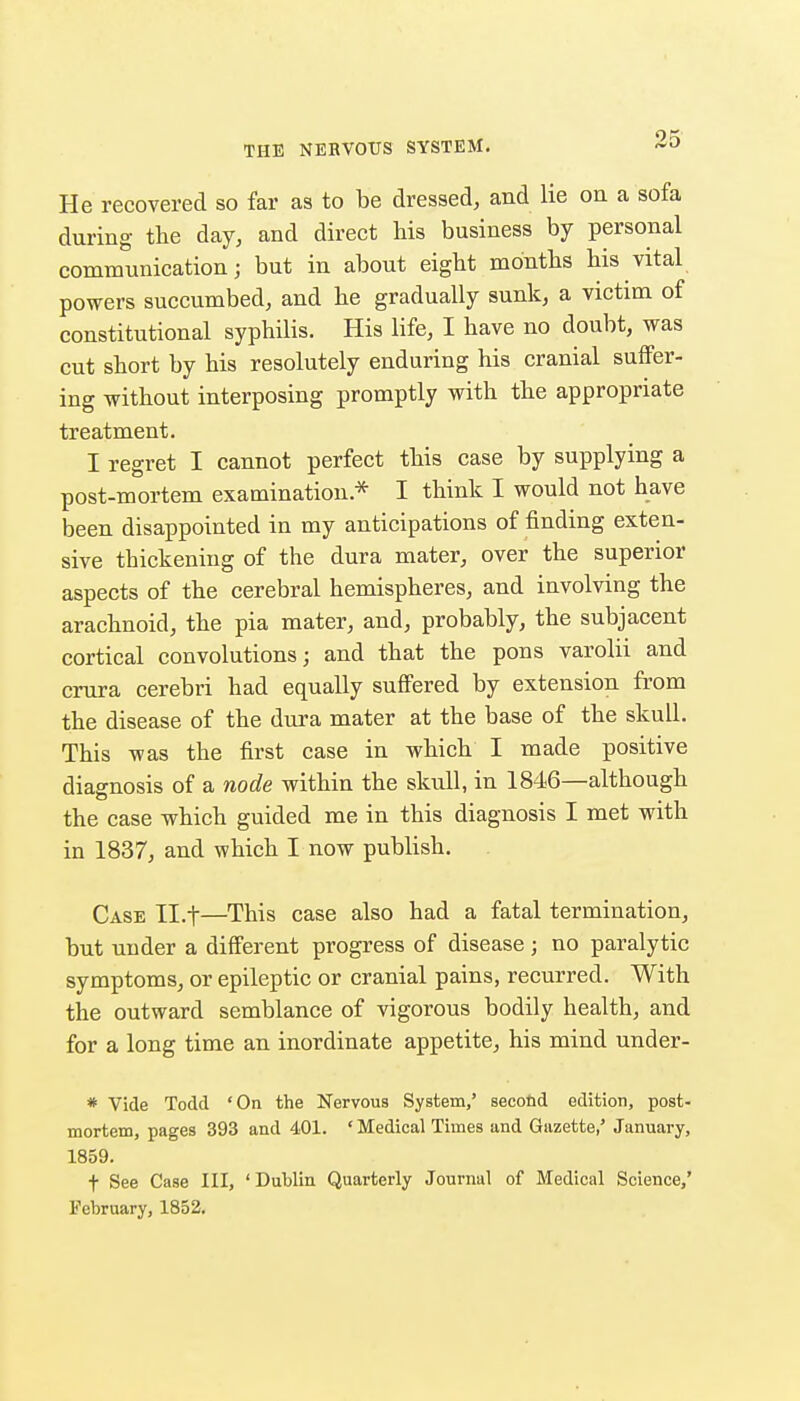 He recovered so far as to be dressed, and lie on a sofa during the day, and direct his business by personal communication; but in about eight months his vital powers succumbed, and he gradually sunk, a victim of constitutional syphilis. His life, I have no doubt, was cut short by his resolutely enduring his cranial suffer- ing without interposing promptly with the appropriate treatment. I regret I cannot perfect this case by supplying a post-mortem examination.* I think I would not have been disappointed in my anticipations of finding exten- sive thickening of the dura mater, over the superior aspects of the cerebral hemispheres, and involving the arachnoid, the pia mater, and, probably, the subjacent cortical convolutions; and that the pons varolii and crura cerebri had equally sufi'ered by extension from the disease of the dura mater at the base of the skull. This was the first case in which I made positive diagnosis of a node within the skull, in 1846—although the case which guided me in this diagnosis I met with in 1837, and which I now publish. Case Il.t—This case also had a fatal termination, but under a different progress of disease ; no paralytic symptoms, or epileptic or cranial pains, recurred. With the outward semblance of vigorous bodily health, and for a long time an inordinate appetite, his mind under- * Vide Todd 'On the Nervous System,' second edition, post- mortem, pages 393 and 401. ' Medical Times and Gazette,' January, 1859. t See Case III, 'Dublin Quarterly Journal of Medical Science,' February, 1852.