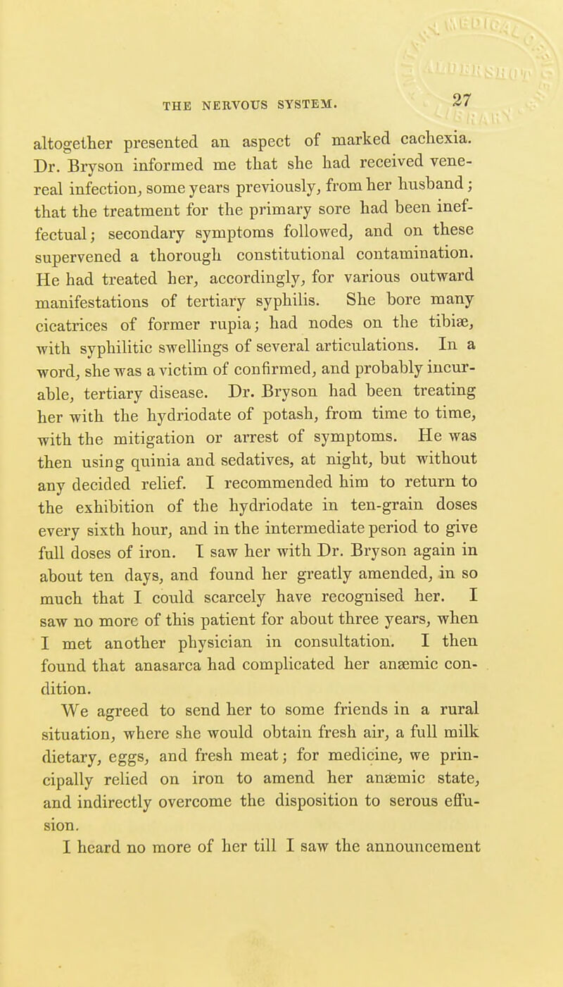 altogether presented an aspect of marked cacliexia. Dr. Bryson informed me tliat she had received vene- real infection, some years previously, from her husband; that the treatment for the primary sore had been inef- fectual; secondary symptoms followed, and on these supervened a thorough constitutional contamination. He had treated her, accordingly, for various outward manifestations of tertiary syphilis. She bore many cicatrices of former rupia; had nodes on the tibise, with syphilitic swellings of several articulations. In a word, she was a victim of confirmed, and probably incur- able, tertiary disease. Dr. Bryson had been treating her with the hydriodate of potash, from time to time, with the mitigation or arrest of symptoms. He was then using qiiinia and sedatives, at night, but without any decided relief. I recommended him to return to the exhibition of the hydriodate in ten-grain doses every sixth hour, and in the intermediate period to give fuU doses of iron. T saw her with Dr. Bryson again in about ten days, and found her greatly amended, in so much that I could scarcely have recognised her. I saw no more of this patient for about three years, when I met another physician in consultation. I then found that anasarca had complicated her anaemic con- dition. We agreed to send her to some friends in a rural situation, where she would obtain fresh air, a full milk dietary, eggs, and fresh meat; for medicine, we prin- cipally relied on iron to amend her anaemic state, and indirectly overcome the disposition to serous effu- sion. I heard no more of her till I saw the announcement