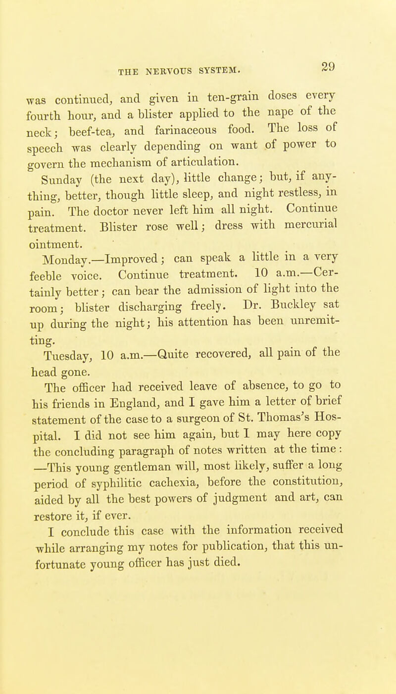 39 was contimaed, and given in ten-grain doses every fourth hour, and a blister applied to the nape of the neck; beef-tea, and farinaceous food. The loss of speech was clearly depending on want of power to govern the mechanism of articulation. Sunday (the next day), little change; but, if any- thing, better, though little sleep, and night restless, in pain. The doctor never left him all night. Continue treatment. Blister rose well; dress with mercurial ointment. Monday.—Improved; can speak a little in a very feeble voice. Continue treatment. 10 a.m.—Cer- tainly better; can bear the admission of light into the room; blister discharging freely. Dr. Buckley sat up during the night; his attention has been unremit- ting. Tuesday, 10 a.m.—Quite recovered, all pain of the head gone. The officer had received leave of absence, to go to his friends in England, and I gave him a letter of brief statement of the case to a surgeon of St. Thomas's Hos- pital. I did not see him again, but I may here copy the concluding paragraph of notes written at the time : —This young gentleman will, most likely, suffer a long period of syphilitic cachexia, before the constitution, aided by all the best powers of judgment and art, can restore it, if ever. I conclude this case with the information received while arranging my notes for publication, that this un- fortunate young officer has just died.