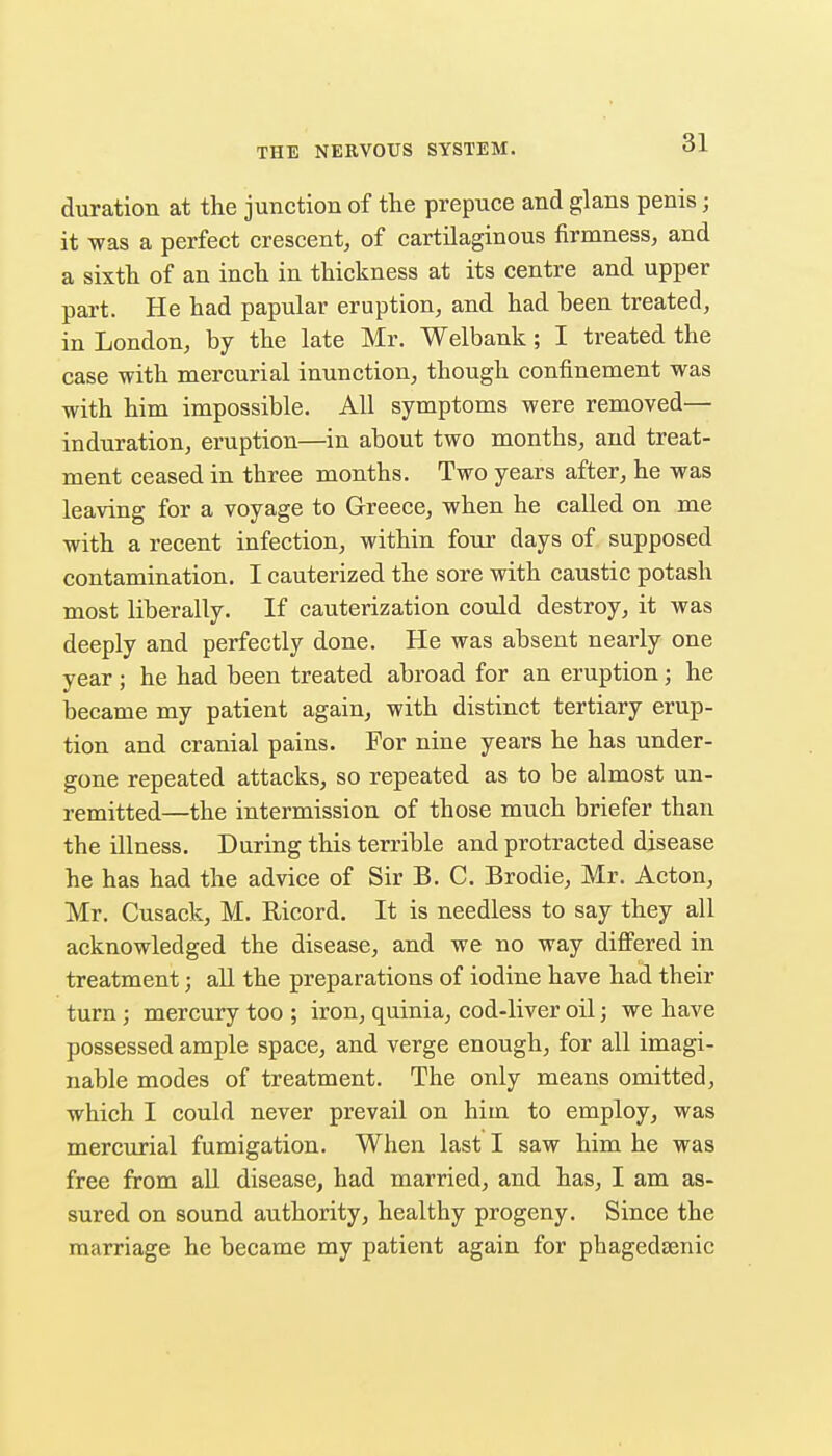 duration at the junction of the prepuce and glans penis; it was a perfect crescent, of cartilaginous firmness, and a sixth of an inch in thickness at its centre and upper part. He had papular eruption, and had heen treated, in London, by the late Mr. Welbank; I treated the case with mercurial inunction, though confinement was with him impossible. All symptoms were removed— induration, eruption—in about two months, and treat- ment ceased in three months. Two years after, he was leaving for a voyage to Greece, when he called on me with a recent infection, within four days of supposed contamination. I cauterized the sore with caustic potash most liberally. If cauterization could destroy, it was deeply and perfectly done. He was absent nearly one year ; he had been treated abroad for an eruption; he became my patient again, with distinct tertiary erup- tion and cranial pains. For nine years he has under- gone repeated attacks, so repeated as to be almost un- remitted—the intermission of those much briefer than the illness. During this terrible and protracted disease he has had the advice of Sir B. C. Brodie, Mr. Acton, Mr. Cusack, M. Ricord, It is needless to say they all acknowledged the disease, and we no way diff'ered in treatment; aU the preparations of iodine have had their turn; mercury too ; iron, quinia, cod-liver oil; we have possessed ample space, and verge enough, for all imagi- nable modes of treatment. The only means omitted, which I could never prevail on him to employ, was mercurial fumigation. When last I saw him he was free from all disease, had married, and has, I am as- sured on sound authority, healthy progeny. Since the marriage he became my patient again for phagedaenic