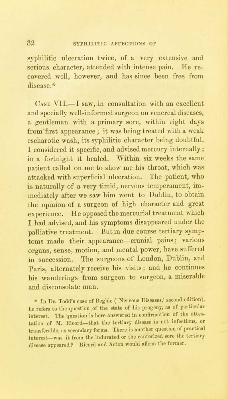 syphilitic ulceration twice, of a very extensive and serious character, attended vrith intense pain. He re- covered well, however, and has since been free from disease.* Case VII.—I saw, in consultation with an excellent and specially well-informed surgeon on venereal diseases, a gentleman with a primary sore, within eight days from^rst appearance ; it was being treated with a weak escharotic wash, its syphilitic character being doubtful. I considered it specific, and advised mercury internally; in a fortnight it healed. Within six weeks the same patient called on me to show me his throat, which was attacked with superficial ulceration. The patient, who is naturally of a very timid, nervous temperament, im- mediately after we saw him went to Dublin, to obtain the opinion of a surgeon of high character and great experience. He opposed the mercurial treatment which I had advised, and his symptoms disappeared under the palliative treatment. But in due course tertiary symp- toms made their appearance—cranial pains; various organs, sense, motion, and mental power, have suffered in succession. The surgeons of London, Dublin, and Paris, alternately receive his visits; and he continues his wanderings from surgeon to surgeon, a miserable and disconsolate man. * In Dr. Todd's case of Begbie ('Nervous Diseases,' second edition), he refers to the question of the state of his progeny, as of particular interest. The question is here answered in confirmation of the attes- tation of M. Ricord—that the tertiary disease is not infectious, or transferahle, as secondary forms. There is another question of practical interest—was it from the indurated or the cauterized sore the tertiary disease appeared ? Eicord and Acton would affirm the former.