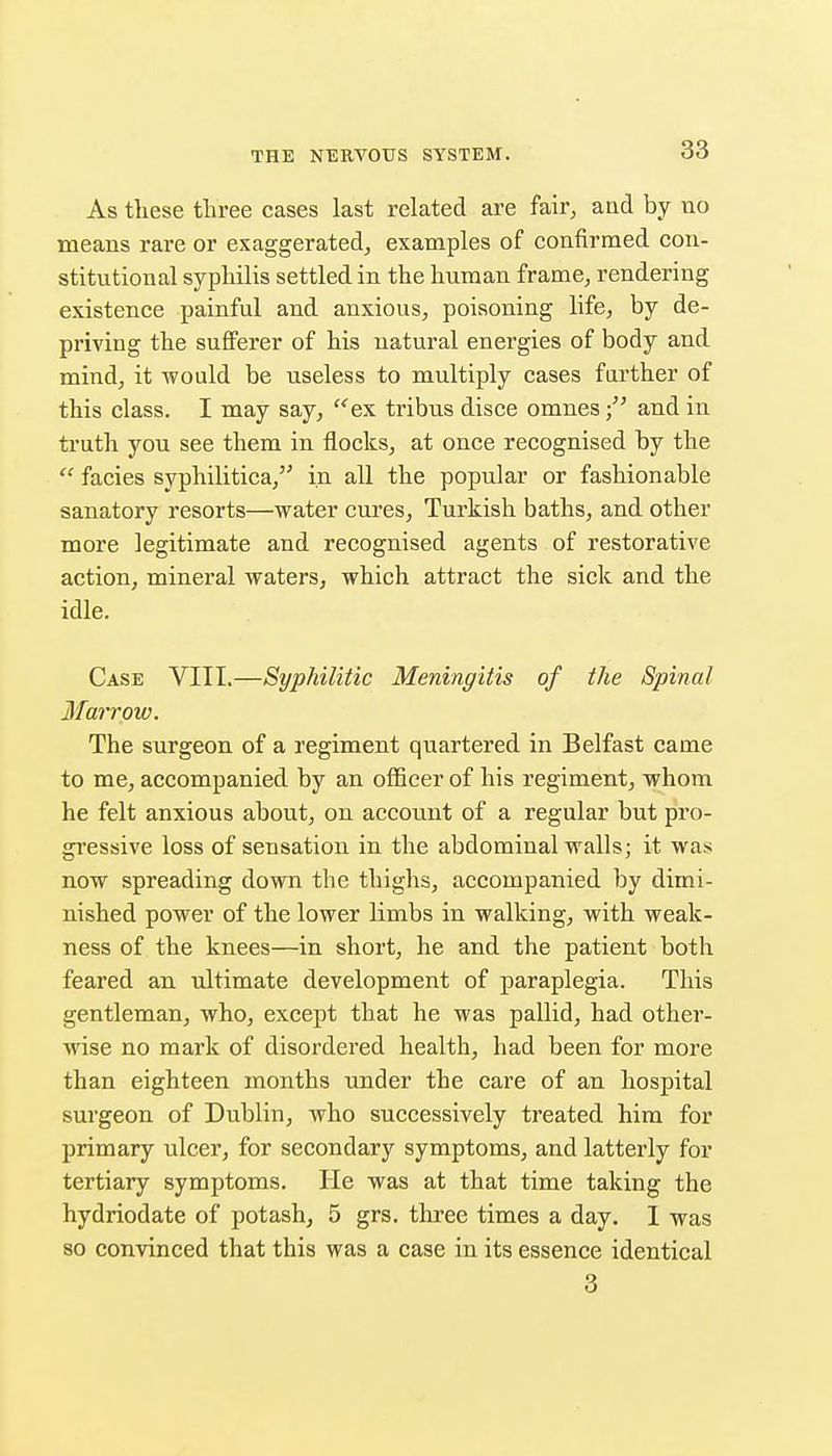 As these three cases last related are fair, and by no means rare or exaggerated, examples of confirmed con- stitutional syphilis settled in the human frame, rendering existence painful and anxious, poisoning life, by de- priving the sufferer of his natural energies of body and mind, it would be useless to multiply cases further of this class. I may say, ^ex tribus disce omnes and in truth you see them in flocks, at once recognised by the facies syphilitica, in all the popular or fashionable sanatory resorts—water cures, Turkish baths, and other more legitimate and recognised agents of restorative action, mineral waters, which attract the sick and the idle. Case VITI.—Syphilitic Meningitis of the Spinal Marrow. The surgeon of a regiment quartered in Belfast came to me, accompanied by an officer of his regiment, whom he felt anxious about, on account of a regular but pro- gressive loss of sensation in the abdominal walls; it was now spreading down the thighs, accompanied by dimi- nished power of the lower limbs in walking, with weak- ness of the knees—in short, he and the patient both feared an ultimate development of paraplegia. This gentleman, who, except that he was pallid, had other- wise no mark of disordered health, had been for more than eighteen months under the care of an hospital surgeon of Dublin, who successively treated him for primary ulcer, for secondary symptoms, and latterly for tertiary symptoms. He was at that time taking the hydriodate of potash, 5 grs, three times a day. 1 was so convinced that this was a case in its essence identical 3