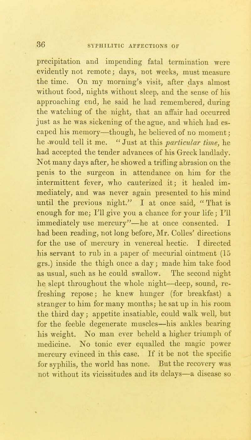 precipitation and impending fatal termination were evidently not remote; days^ not weeks, must measure the time. On my morning's visit, after days almost without food, nights without sleep, and the sense of his approaching end, he said he had remembered, during the watching of the night, that an affair had occurred just as he was sickening of the ague, and which had es- caped his memory—though, he believed of no moment ; he -would tell it me.  Just at this particular time, he had accepted the tender advances of his Greek landlady. Not many days after, he showed a trifling abrasion on the penis to the surgeon in attendance on him for the intermittent fever, who cauterized it; it healed im- mediately, and was never again presented to his mind until the previous night. I at once said,  That is enough for me; TU give you a chance for your life; I'll immediately use mercury—he at once consented. I had been reading, not long before, Mr. CoUes' directions for the use of mercury in venereal hectic. I directed his servant to rub in a paper of mecurial ointment (15 grs.) inside the thigh once a day; made him take food as usual, such as he could swallow. The second night he slept throughout the whole night—deep, sound, re- freshing repose; he knew hunger (for breakfast) a stranger to him for many months; he sat up in his room the third day; appetite insatiable, could walk well, but for the feeble degenerate muscles—his ankles bearing his weight. No man ever beheld a higher triumph of medicine. No tonic ever equalled the magic power mercury evinced in this case. If it be not the specific for syphilis, the world has none. But the recovery was not without its vicissitudes and its delays—a disease so