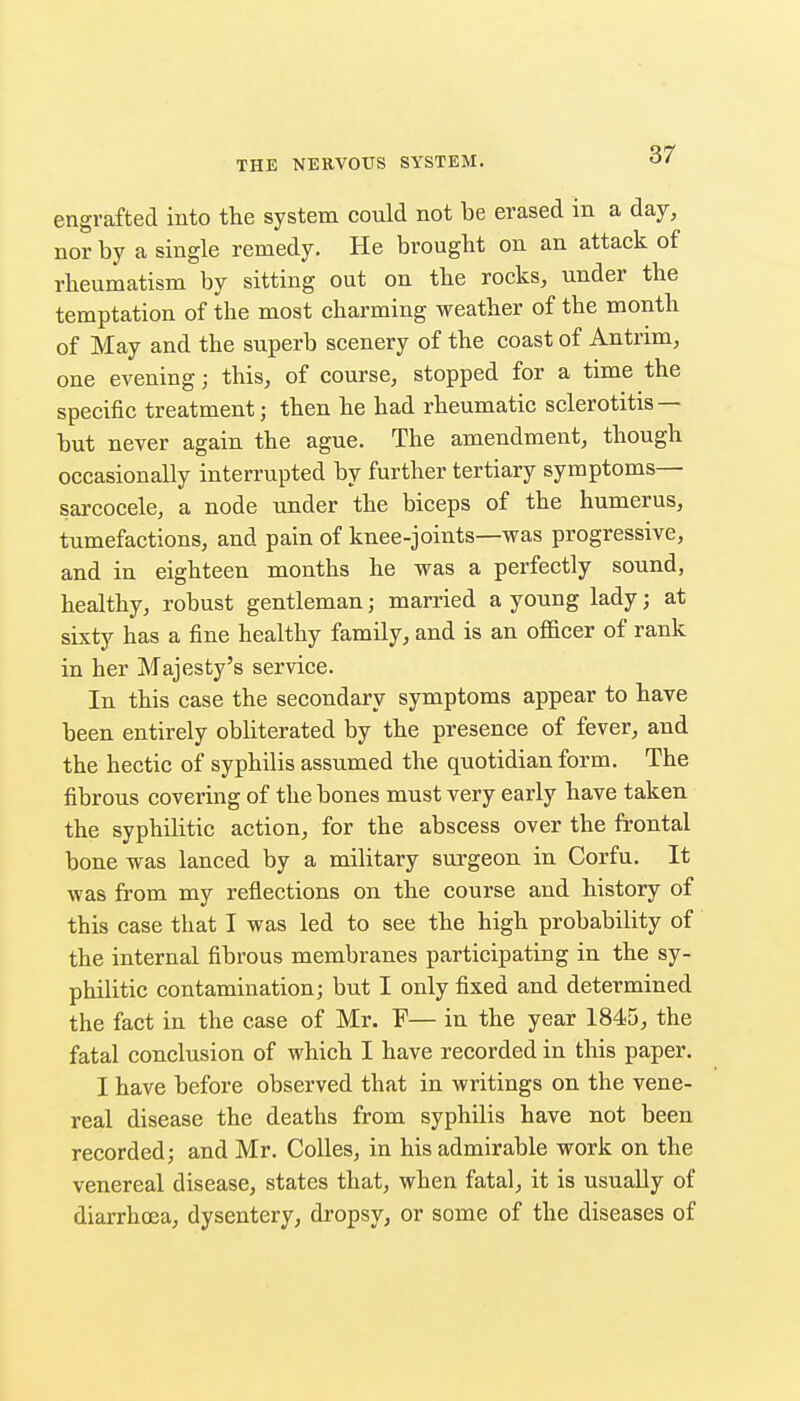 engrafted into the system could not be erased in a day, nor by a single remedy. He brought on an attack of rheumatism by sitting out on the rocks, under the temptation of the most charming weather of the month of May and the superb scenery of the coast of Antrim, one evening; this, of course, stopped for a time the specific treatment; then he had rheumatic sclerotitis — but never again the ague. The amendment, though occasionally interrupted by further tertiary symptoms— sarcocele, a node under the biceps of the humerus, tumefactions, and pain of knee-joints—was progressive, and in eighteen months he was a perfectly sound, healthy, robust gentleman; married a young lady; at sixty has a fine healthy family, and is an ofScer of rank in her Majesty's service. In this case the secondary symptoms appear to have been entirely obliterated by the presence of fever, and the hectic of syphilis assumed the quotidian form. The fibrous covering of the bones must very early have taken the syphilitic action, for the abscess over the frontal bone was lanced by a military surgeon in Corfu. It was from my reflections on the course and history of this case that I was led to see the high probability of the internal fibrous membranes participating in the sy- philitic contamination; but I only fixed and determined the fact in the case of Mr. F— in the year 1845, the fatal conclusion of which I have recorded in this paper. I have before observed that in writings on the vene- real disease the deaths from syphilis have not been recorded; and Mr. CoUes, in his admirable work on the venereal disease, states that, when fatal, it is usually of diarrhoea, dysentery, dropsy, or some of the diseases of