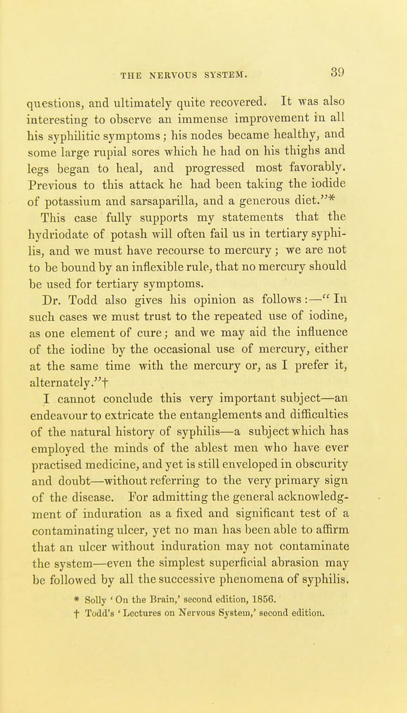 questions, and ultimately quite recovered. It was also interesting to observe an immense improvement in all his syphilitic symptoms; his nodes became healthy, and some large rupial sores which he had on his thighs and legs began to heal, and progressed most favorably. Previous to this attack he had been taking the iodide of potassium and sarsaparilla, and a generous diet.^ This case fully supports my statements that the hydriodate of potash will often fail us in tertiary syphi- lis, and we must have recourse to mercury; we are not to be bound by an inflexible rule, that no mercury should be used for tertiary symptoms. Dr. Todd also gives his opinion as follows:— In such cases we must trust to the repeated use of iodine, as one element of cure; and we may aid the influence of the iodine by the occasional use of mercury, either at the same time with the mercury or, as I prefer it, alternately .t I cannot conclude this very important subject—an endeavour to extricate the entanglements and difficulties of the natural history of syphilis—a subject which has employed the minds of the ablest men who have ever practised medicine, and yet is still enveloped in obsciu'ity and doubt—without referring to the very primary sign of the disease. For admitting the general acknowledg- ment of induration as a fixed and significant test of a contaminating ulcer, yet no man has been able to affirm that an ulcer without induration may not contaminate the system—even the simplest superficial abrasion may be followed by all the successive phenomena of syphilis. * Solly ' On the Brain,' second edition, 1856. t Todd's ' Lectures on Nervous System,' second edition.