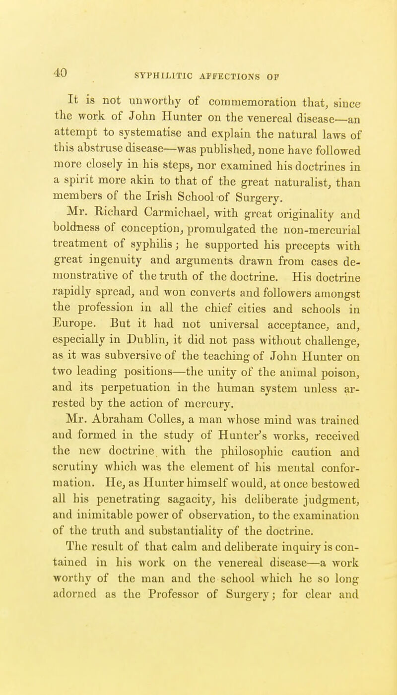 It is not unworthy of commemoration that, since the work of John Hunter on the venereal disease—an attempt to systematise and explain the natural laws of this abstruse disease—was published, none have followed more closely in his steps, nor examined his doctrines in a spirit more akin to that of the great naturalist, than members of the Irish School of Surgery. Mr. Richard Carmichael, with great originality and boldiaess of conception, promulgated the non-mercurial treatment of syphilis; he supported his precepts with great ingenuity and arguments drawn from cases de- monstrative of the truth of the doctrine. His doctrine rapidly spread, and won converts and followers amongst the profession in all the chief cities and schools in Europe. But it had not universal acceptance, and, especially in Dublin, it did not pass without challenge, as it was subversive of the teaching of John Hunter on two leading positions—the unity of the animal poison, and its perpetuation in the human system unless ar- rested by the action of mercury. Mr. Abraham CoUes, a man whose mind was trained and formed in the study of Hunter's works, received the new doctrine with the philosophic caution and scrutiny which was the element of his mental confor- mation. He, as Hunter himself would, at once bestowed all his penetrating sagacity, his deliberate judgment, and inimitable power of observation, to the examination of the truth and substantiality of the doctrine. The result of that calm and deliberate inquiry is con- tained in his work on the venereal disease—a work worthy of the man and the school which he so long adorned as the Professor of Surgery; for clear and