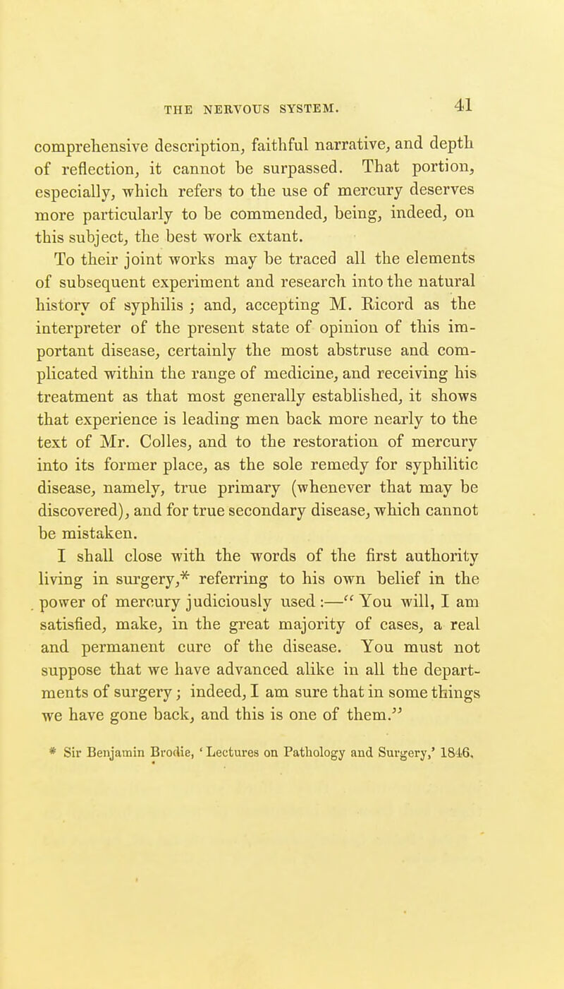 comprehensive description, faithful narrative, and depth of reflection, it cannot be surpassed. That portion, especially, which refers to the use of mercury deserves more particularly to be commended, being, indeed, on this subject, the best work extant. To their joint works may be traced all the elements of subsequent experiment and research into the natural history of syphilis ; and, accepting M. Ricord as the interpreter of the present state of opinion of this im- portant disease, certainly the most abstruse and com- plicated within the range of medicine, and receiving his treatment as that most generally established, it shows that experience is leading men back more nearly to the text of Mr. Colics, and to the restoration of mercury into its former place, as the sole remedy for syphilitic disease, namely, true primary (whenever that may be discovered), and for true secondary disease, which cannot be mistaken. I shall close with the words of the first authority living in surgery,* referring to his own belief in the power of mercury judiciously used:— You will, I am satisfied, make, in the great majority of cases, a real and permanent cure of the disease. You must not suppose that we have advanced alike in all the depart- ments of surgery; indeed, I am sure that in some things we have gone back, and this is one of them. * Sir Benjamin Brodie, ' Lectures on Pathology and Surgery,' 1846.