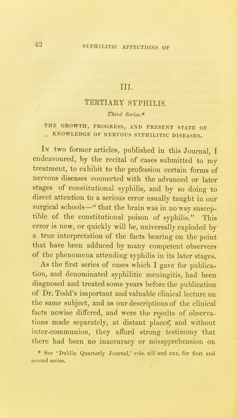 SYPHILITIC AFFECTIONS OF III. TEETIAET SYPHILIS. Third Series.* THE GROWTH, PROGRESS, AND PRESENT STATE OP ^ KNOWLEDGE OF NERVOUS SYPHILITIC DISEASES. In two former articles, published in this Journal, I endeavoured, by the recital of cases submitted to mj treatment, to exhibit to the profession certain forms of nervous diseases connected with the advanced or later stages of constitutional syphilis, and by so doing to direct attention to a serious error usually taught in our surgical schools— that the brain was in no way suscep- tible of the constitutional poison of syphilis. This error is now, or quickly will be, universally exploded by a true interpretation of the facts bearing on the point that have been adduced by many competent observers of the phenomena attending syphilis in its later stages. As the first series of cases which I gave for publica- tion, and denominated syphilitic meningitis, had been diagnosed and treated some years before the publication of Dr. Todd's important and valuable clinical lecture on the same subject, and as our descriptions of the clinical facts nowise differed, and were the results of observa- tions made separately, at distant places* and without inter-communion, they afford strong testimony that there had been no inaccuracy or misapprehension on * See ' Dublin Quarterly Journal,' vols, xiii and xxx, for first and second series.