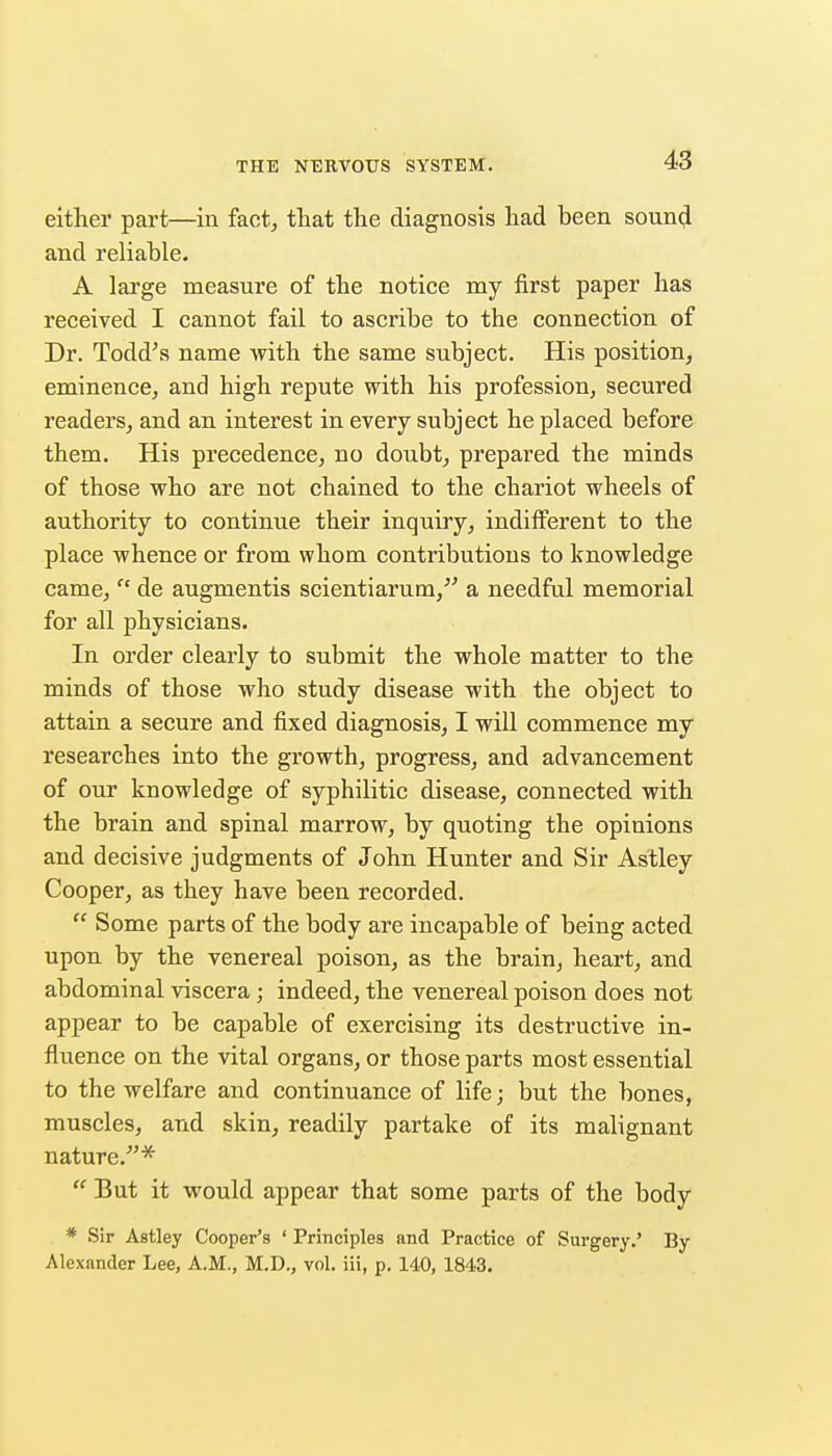 either part—in fact, that the diagnosis had been sound and reliable. A large measure of the notice my first paper has received I cannot fail to ascribe to the connection of Dr. Todd\s name with the same subject. His position, eminence, and high repute with his profession, secured readers, and an interest in every subject he placed before them. His precedence, no doubt, prepared the minds of those who are not chained to the chariot wheels of authority to continue their inquiry, indifferent to the place whence or from whom contributions to knowledge came,  de augmentis scientiarum,^' a needful memorial for all physicians. In order clearly to submit the whole matter to the minds of those who study disease with the object to attain a secure and fixed diagnosis, I will commence my researches into the growth, progress, and advancement of our knowledge of syphilitic disease, connected with the brain and spinal marrow, by quoting the opinions and decisive judgments of John Hunter and Sir Astley Cooper, as they have been recorded.  Some parts of the body are incapable of being acted upon by the venereal poison, as the brain, heart, and abdominal viscera ; indeed, the venereal poison does not appear to be capable of exercising its destructive in- fluence on the vital organs, or those parts most essential to the welfare and continuance of life; but the bones, muscles, and skin, readily partake of its malignant nature.^'*  But it would appear that some parts of the body * Sir Astley Cooper's ' Principles and Practice of Sm-gery.' By Alexander Lee, A.M., M.D., vol. iii, p. 140, 1843.