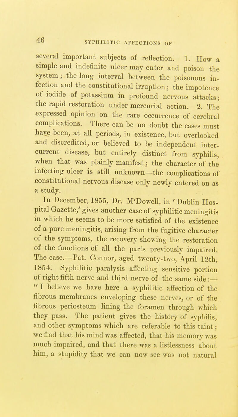 SYPHILITIC AFFECTIONS OF several important subjects of reflection. 1. How a simple and indefinite ulcer may enter and poison the system; the long interval between the poisonous in- fection and the constitutional irruption; the impotence of iodide of potassium in profound nervous attacks; the rapid restoration under mercurial action. 2. The expressed opinion on the rare occurrence of cerebral complications. There can be no doubt the cases must have been, at all periods, in existence, but overlooked and discredited, or believed to be independent inter- current disease, but entirely distinct from syphilis, when that was plainly manifest; the character of the infecting ulcer is still unknown—the complications of constitutional nervous disease only newly entered on as a study. In December, 1855, Dr. M'Dowell, in 'Dublin Hos- pital Gazette,' gives another case of syphilitic meningitis in which he seems to be more satisfied of the existence of a pure meningitis, arising from the fugitive character of the symptoms, the recovery showing the restoration of the functions of all the parts previously impaired. The case.—Pat. Connor, aged twenty-two, April 12th, 1854. Syphilitic paralysis afi'ecting sensitive portion of right fifth nerve and third nerve of the same side :—  I believe we have here a syphilitic aff'ection of the fibrous membranes enveloping these nerves, or of the fibrous periosteum lining the foramen through which they pass. The patient gives the history of syphilis, and other symptoms which are referable to this taint; we find that his mind was affected, that his memory was much impaired, and that there Avas a listlessness about him, a stupidity that we can now see was not natural