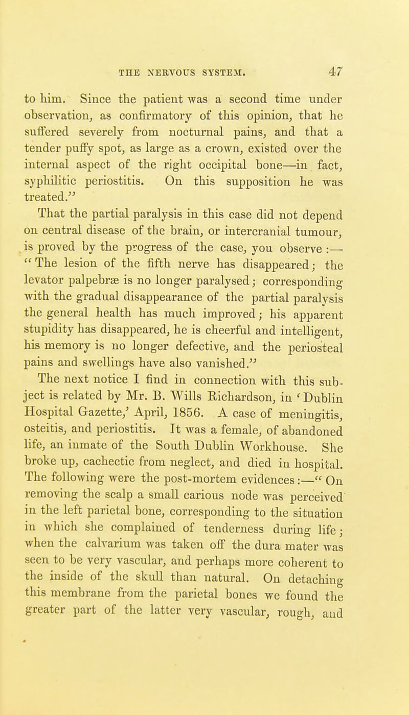 to liim. Since the patient was a second time under observation, as confirmatory of this opinion, that he suflfered severely from nocturnal pains, and that a tender puffy spot, as large as a crown, existed over the internal aspect of the right occipital bone—in fact, syphilitic periostitis. On this supposition he was treated. That the partial paralysis in this case did not depend on central disease of the brain, or intercranial tumour, is proved by the progress of the case, you observe :— The lesion of the fifth nerve has disappeared; the levator palpebrae is no longer paralysed; corresponding with the gradual disappearance of the partial paralysis the general health has much improved; his apparent stupidity has disappeared, he is cheerful and intelligent, his memory is no longer defective, and the periosteal pains and sv7ellings have also vanished. The next notice I find in connection with this sub- ject is related by Mr. B. Wills Richardson, in 'Dublin Hospital Gazette,' April, 1856. A case of meningitis, osteitis, and periostitis. It was a female, of abandoned life, an inmate of the South Dublin Workhouse. She broke up, cachectic from neglect, and died in hospital. The following were the post-mortem evidences:— On removing the scalp a small carious node was perceived in the left parietal bone, corresponding to the situation in which she complained of tenderness during life; when the calvarium was taken off the dura mater was seen to be very vascular, and perhaps more coherent to the inside of the skull than natural. On detaching this membrane from the parietal bones we found the greater part of the latter very vascular, rough, aud