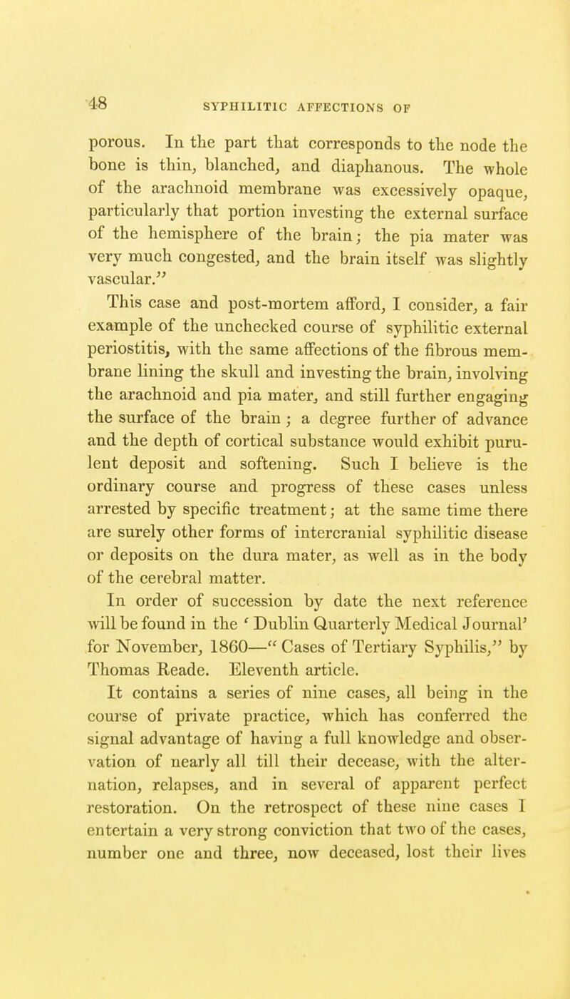 porous. In the part that corresponds to the node the bone is thin, blanched, and diaphanous. The whole of the arachnoid membrane was excessively opaque, particularly that portion investing the external surface of the hemisphere of the brain; the pia mater was very much congested, and the brain itself was slightly vascular. This case and post-mortem afford, I consider, a fair example of the unchecked course of syphilitic external periostitis, with the same affections of the fibrous mem- brane lining the skull and investing the brain, involving the arachnoid and pia mater^ and still further engaging the surface of the brain ; a degree further of advance and the depth of cortical substance would exhibit puru- lent deposit and softening. Such I believe is the ordinary course and progress of these cases unless arrested by specific treatment; at the same time there are surely other forms of intercranial syphilitic disease or deposits on the dura mater, as well as in the body of the cerebral matter. In order of succession by date the next reference will be found in the ' Dublin Quarterly Medical Journal' for November, 1860— Cases of Tertiary Syphilis, by Thomas Reade. Eleventh article. It contains a series of nine cases, all being in the course of private practice, which has conferred the signal advantage of having a full knowledge and obser- vation of nearly all till their decease, with the alter- nation, relapses, and in several of apparent perfect restoration. On the retrospect of these nine cases I entertain a very strong conviction that two of the cases, number one and three, now deceased, lost their lives
