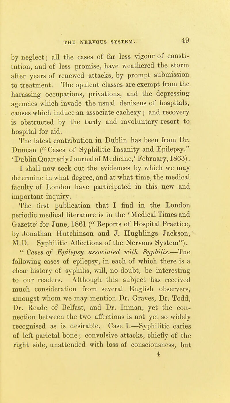 by neglect; all tlie cases of far less vigour of consti- tution, and of less promise, have weathered the storm after years of renewed attacks, by prompt submission to treatment. The opulent classes are exempt from the harassing occupations, privations, and the depressing agencies which invade the usual denizens of hospitals, causes which induce an associate cachexy; and recovery is obstructed by the tardy and involuntary resort to hospital for aid. The latest contribution in Dublin has been from Dr. Duncan ( Cases of Syphilitic Insanity and EpUepsy. 'DublinQuarterly J ournal of Medicine,' February, 1863). I shall now seek out the evidences by which we may determine in what degree, and at what time, the medical faculty of London have participated in this new and important inquiry. The first publication that I find in the London periodic medical literature is in the 'Medical Times and Gazette' for June, 1861 ( Reports of Hospital Practice, by Jonathan Hutchinson and J. Hughlings Jackson, M.D. Syphilitic Aff'ections of the Nervous System).  Cases of Epilepsy associated ivith Syphilis.—The following cases of epilepsy, in each of which there is a clear history of syphilis, will, no doubt, be interesting to our readers. Although this subject has received much consideration from several English observers, amongst whom we may mention Dr. Graves, Dr. Todd, Dr. Reade of Belfast, and Dr. Inman, yet the con- nection between the two aff'ections is not yet so widely recognised as is desirable. Case I.—Syphilitic caries of left parietal bone; convulsive attacks, chiefly of the right side, unattended with loss of consciousness, but 4