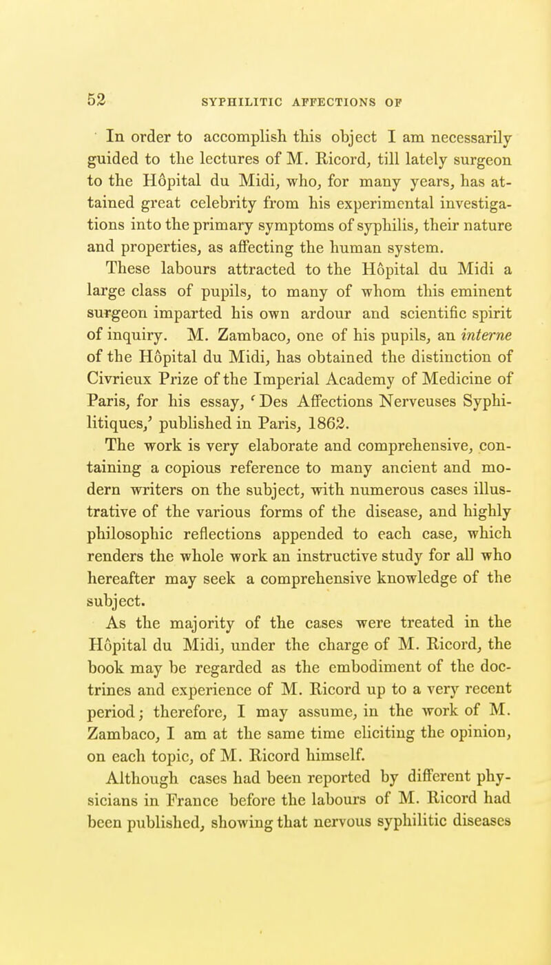 In order to accomplish this object I am necessarily guided to tlie lectures of M. Ricord, till lately surgeon to the Hopital du Midi, who, for many years, has at- tained great celebrity from his experimental investiga- tions into the primary symptoms of syphilis, their nature and properties, as affecting the human system. These labours attracted to the Hopital du Midi a large class of pupils, to many of whom this eminent surgeon imparted his own ardour and scientific spirit of inquiry. M. Zambaco, one of his pupils, an interne of the Hopital du Midi, has obtained the distinction of Civrieux Prize of the Imperial Academy of Medicine of Paris, for his essay, ' Des Affections Nerveuses Syphi- litiques,' published in Paris, 1862. The work is very elaborate and comprehensive, con- taining a copious reference to many ancient and mo- dern writers on the subject, with numerous cases illus- trative of the various forms of the disease, and highly philosophic reflections appended to each case, which renders the whole work an instructive study for all who hereafter may seek a comprehensive knowledge of the subject. As the majority of the cases were treated in the Hopital du Midi, under the charge of M. Ricord, the book may be regarded as the embodiment of the doc- trines and experience of M. Ricord up to a very recent period; therefore, I may assume, in the work of M. Zambaco, I am at the same time eliciting the opinion, on each topic, of M. Ricord himself. Although cases had been reported by different phy- sicians in France before the labours of M. Ricord had been published, showing that nervous syphilitic diseases