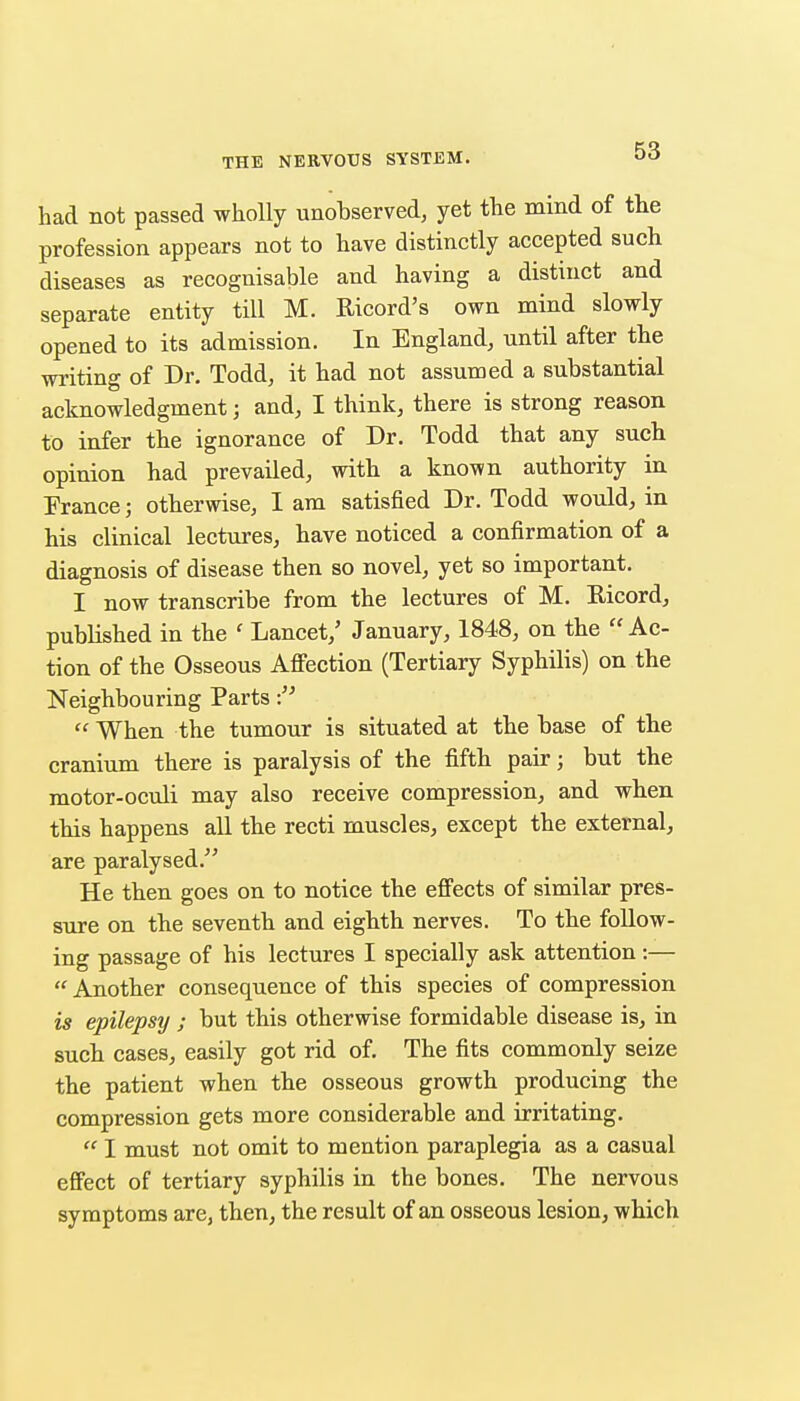 had not passed wholly unobserved, yet the mind of the profession appears not to have distinctly accepted such diseases as recognisable and having a distinct and separate entity till M. Ricord's own mind slowly opened to its admission. In England, until after the writing of Dr. Todd, it had not assumed a substantial acknowledgment; and, I think, there is strong reason to infer the ignorance of Dr. Todd that any such opinion had prevailed, with a known authority in Prance; otherwise, I am satisfied Dr. Todd would, in his clinical lectures, have noticed a confirmation of a diagnosis of disease then so novel, yet so important. I now transcribe from the lectures of M. Ricord, published in the ' Lancet,' January, 1848, on the  Ac- tion of the Osseous Affection (Tertiary Syphilis) on the Neighbouring Parts !'  When the tumour is situated at the base of the cranium there is paralysis of the fifth pair; but the raotor-oculi may also receive compression, and when this happens all the recti muscles, except the external, are paralysed. He then goes on to notice the effects of similar pres- sure on the seventh and eighth nerves. To the follow- ing passage of his lectures I specially ask attention :—  Another consequence of this species of compression is epilepsy ; but this otherwise formidable disease is, in such cases, easily got rid of. The fits commonly seize the patient when the osseous growth producing the compression gets more considerable and irritating.  I must not omit to mention paraplegia as a casual effect of tertiary syphilis in the bones. The nervous symptoms are, then, the result of an osseous lesion, which