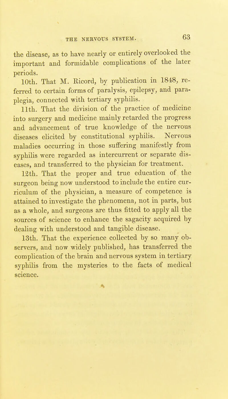 the disease, as to have nearly or entirely overlooked the important and formidable complications of the later periods. 10th. That M. Eicord, by publication in 1848, re- ferred to certain forms of paralysis, epilepsy, and para- plegia, connected with tertiary syphilis. 11th. That the division of the practice of medicine into surgery and medicine mainly retarded the progress and advancement of true knowledge of the nervous diseases elicited by constitutional syphilis. Nervous maladies occurring in those suffering manifestly from syphilis were regarded as intercurrent or separate dis- eases, and transferred to the physician for treatment. 12th. That the proper and true education of the surgeon being now understood to include the entire cur- riculum of the physician, a measure of competence is attained to investigate the phenomena, not in parts, but as a whole, and surgeons are thus fitted to apply all the sources of science to enhance the sagacity acquired by dealing with understood and tangible disease. 13th. That the experience collected by so many ob- servers, and now widely published, has transferred the complication of the brain and nervous system in tertiary syphilis from the mysteries to the facts of medical science.