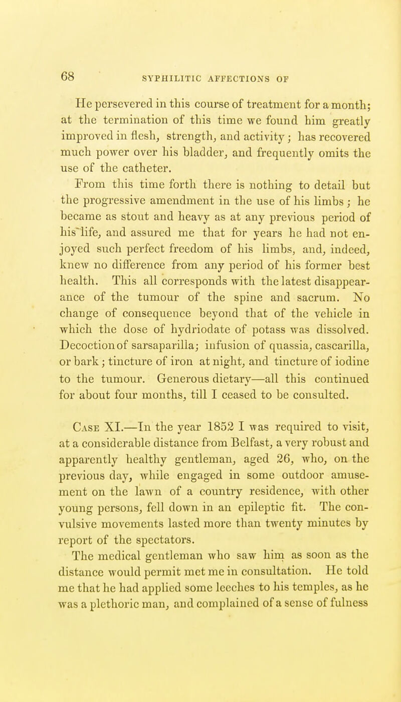 He persevered in this course of treatment for a month; at the termination of this time we found him greatly improved in flesh, strength, and activity; has recovered much power over his bladder, and frequently omits the use of the catheter. From this time forth there is nothing to detail but the progressive amendment in the use of his limbs; he became as stout and heavy as at any previous period of his'life, and assured me that for years he had not en- joyed such perfect freedom of his limbs, and, indeed, knew no difference from any period of his former best health. This all corresponds with the latest disappear- ance of the tumour of the spine and sacrum. No change of consequence beyond that of the vehicle in which the dose of hydriodate of potass was dissolved. Decoctionof sarsaparilla; infusion of quassia, cascarilla, or bark; tincture of iron at night, and tincture of iodine to the tumour. Generous dietary—all this continued for about four months, till I ceased to be consulted. Case XI.—In the year 1852 I was required to visit, at a considerable distance from Belfast, a very robust and apparently healthy gentleman, aged 26, who, on the previous day, while engaged in some outdoor amuse- ment on the lawn of a country residence, with other young persons, fell down in an epileptic fit. The con- vulsive movements lasted more than twenty minutes by report of the spectators. The medical gentleman who saw hini as soon as the distance would permit met me in consultation. He told me that he had applied some leeches to his temples, as he was a plethoric man, and complained of a sense of fulness