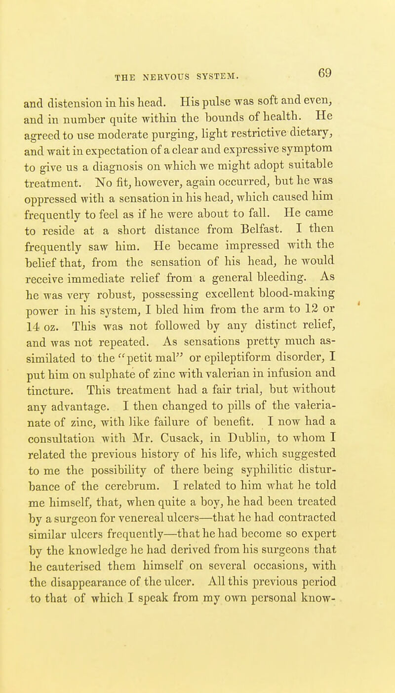 and distension in his head. His pnlse was soft and even, and in number quite within the bounds of health. He agreed to use moderate purging, light restrictive dietary, and wait in expectation of a clear and expressive symptom to give us a diagnosis on which we might adopt suitable treatment. No fit, however, again occurred, but he was oppressed with a sensation in his head, which caused him frequently to feel as if he were about to fall. He came to reside at a short distance from Belfast. I then frequently saw him. He became impressed with the belief that, from the sensation of his head, he would receive immediate relief from a general bleeding. As he was very robust, possessing excellent blood-making power in his system, I bled him from the arm to 12 or 14 oz. This was not followed by any distinct relief, and was not repeated. As sensations pretty much as- similated to the petit mal or epileptiform disorder, I put him on sulphate of zinc with valerian in infusion and tincture. This treatment had a fair trial, but without any advantage. I then changed to pills of the valeria- nate of zinc, with like failure of benefit. I now had a consultation with Mr. Cusack, in Dublin, to whom I related the previous history of his life, which suggested to me the possibility of there being syphilitic distur- bance of the cerebrum. I related to him what he told me himself, that, when quite a boy, he had been treated by a surgeon for venereal ulcers—that he had contracted similar ulcers frequently—that he had become so expert by the knowledge he had derived from his surgeons that he cauterised them himself on several occasions, with the disappearance of the ulcer. All this previous period to that of which I speak from my own personal know-