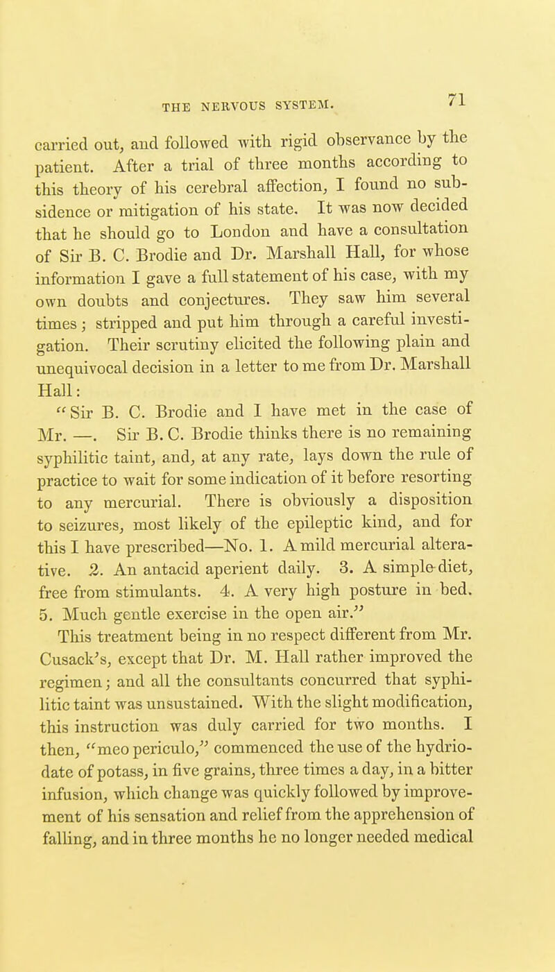 carried out, and followed with rigid observance by the patient. After a trial of three months according to this theory of his cerebral affection, I found no sub- sidence or mitigation of his state. It was now decided that he should go to London and have a consultation of Sir B. C. Brodie and Dr. Marshall Hall, for whose information I gave a full statement of his case, with my own doubts and conjectures. They saw him several times ; stripped and put him through a careful investi- gation. Their scrutiny elicited the following plain and unequivocal decision in a letter to me from Dr. Marshall Hall: Sir B. C. Brodie and I have met in the case of Mr. —. Sir B. C. Brodie thinks there is no remaining syphilitic taint, and, at any rate, lays down the rule of practice to wait for some indication of it before resorting to any mercurial. There is obviously a disposition to seizures, most likely of the epileptic kind, and for this I have prescribed—No. 1. A mild mercurial altera- tive. 2. An antacid aperient daily. 3. A simple-diet, free from stimulants. 4. A very high posture in bed. 5, Much gentle exercise in the open air. This treatment being in no respect different from Mr. Cusack's, except that Dr. M. Hall rather improved the regimen; and all the consultants concurred that syphi- litic taint was unsustained. With the slight modification, this instruction was duly carried for two months. I then, meo periculo,' commenced the use of the hydrio- date of potass, in five grains, three times a day, in a bitter infusion, which change was quickly followed by improve- ment of his sensation and relief from the apprehension of falling, and in three months he no longer needed medical