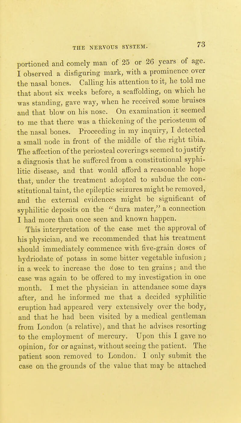 portioned and comely man of 35 or 36 years of age. I observed a disfiguring mark, with a prominence over the nasal bones. Calling his attention to it, he told me that about six weeks before, a scaffolding, on which he was standing, gave way, when he received some bruises and that blow on his nose. On examination it seemed to me that there was a thickening of the periosteum of the nasal bones. Proceeding in my inquiry, I detected a small node in front of the middle of the right tibia. The affection of the periosteal coverings seemed to justify a diagnosis that he suffered from a constitutional syphi- litic disease, and that would afford a reasonable hope that, under the treatment adopted to subdue the con- stitutional taint, the epileptic seizures might be removed, and the external evidences might be significant of syphilitic deposits on the  dura mater, a connection I had more than once seen and known happen. This interpretation of the case met the approval of his physician, and we recommended that his treatment should immediately commence with five-grain doses of hydriodate of potass in some bitter vegetable infusion; in a week to increase the dose to ten grains; and the case was again to be offered to ray investigation in one month. I met the physician in attendance some days after, and he informed me that a decided syphilitic eruption had appeared very extensively over the body, and that he had been visited by a medical gentleman from London (a relative), and that he advises resorting to the employment of mercury. Upon this I gave no opinion, for or against, without seeing the patient. The patient soon removed to London. 1 only submit the case on the grounds of the value that may be attached