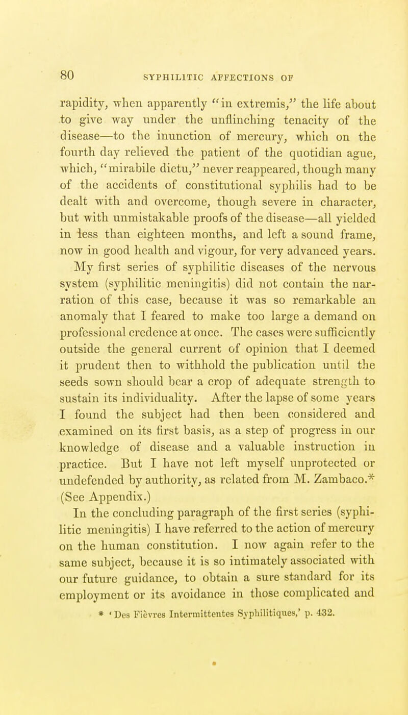 rapidity, when apparently ''in extremis/' the life about to give way under the unflinching tenacity of the disease—to the inunction of mercury, which on the fourth day relieved the patient of the quotidian ague, which, ''mirabile dictu,'' never reappeared, though many of the accidents of constitutional syphilis had to be dealt with and overcome, though severe in character, but with unmistakable proofs of the disease—all yielded in less than eighteen months, and left a sound frame, now in good health and vigour, for very advanced years. My first series of syphilitic diseases of the nervous system (syphilitic meningitis) did not contain the nar- ration of this case, because it was so remai^kable an anomaly that I feared to make too large a demand on professional credence at once. The cases were sufiiciently outside the general current of opinion that I deemed it prudent then to withhold the publication until the seeds sown should bear a crop of adequate strength to sustain its individuality. After the lapse of some years I found the subject had then been considered and examined on its first basis, as a step of progress in our knowledge of disease and a valuable instruction in practice. But I have not left myself unprotected or undefended by authority, as related from M. Zambaco.* (See Appendix.) In the concluding paragraph of the first series (syphi- litic meningitis) I have referred to the action of mercury on the human constitution. I now again refer to the same subject, because it is so intimately associated with our future guidance, to obtain a sure standard for its employment or its avoidance in those complicated and * ' Des Flevres Intermittentes Syphilitiques,' p. 432.