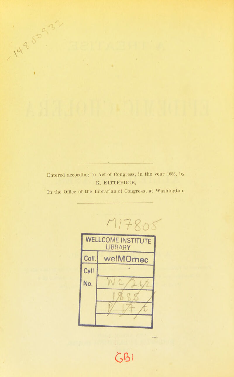 Entered according to Act of Congress, in the year 1885. by K. KITTREDGE, In the Office of the Librarian of Congress, at Washington. WELLCOME INSTITUTE LIBRARY Coll. welMOmec Call No. #