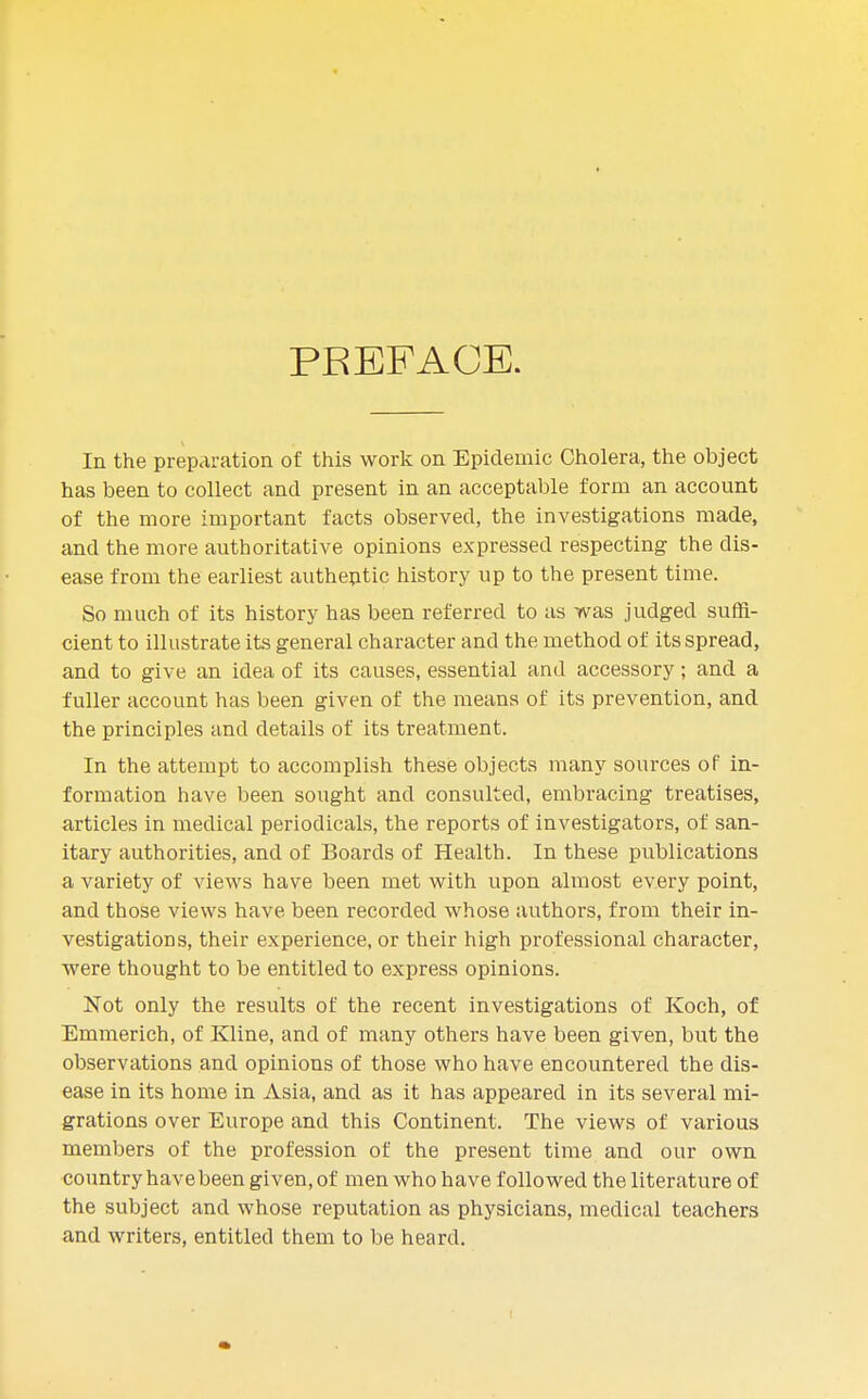 PREFACE. In the preparation of this work on Epidemic Cholera, the object has been to collect and present in an acceptable form an account of the more important facts observed, the investigations made, and the more authoritative opinions expressed respecting the dis- ease from the earliest authentic history up to the present time. So much of its history has been referred to as was judged suffi- cient to illustrate its general character and the method of its spread, and to give an idea of its causes, essential and accessory; and a fuller account has been given of the means of its prevention, and the principles and details of its treatment. In the attempt to accomplish these objects many sources of in- formation have been sought and consulted, embracing treatises, articles in medical periodicals, the reports of investigators, of san- itary authorities, and of Boards of Health. In these publications a variety of views have been met with upon almost every point, and those views have been recorded whose authors, from their in- vestigations, their experience, or their high professional character, were thought to be entitled to express opinions. Not only the results of the recent investigations of Koch, of Emmerich, of Kline, and of many others have been given, but the observations and opinions of those who have encountered the dis- ease in its home in Asia, and as it has appeared in its several mi- grations over Europe and this Continent. The views of various members of the profession of the present time and our own country havebeen given, of men who have followed the literature of the subject and whose reputation as physicians, medical teachers and writers, entitled them to be heard.