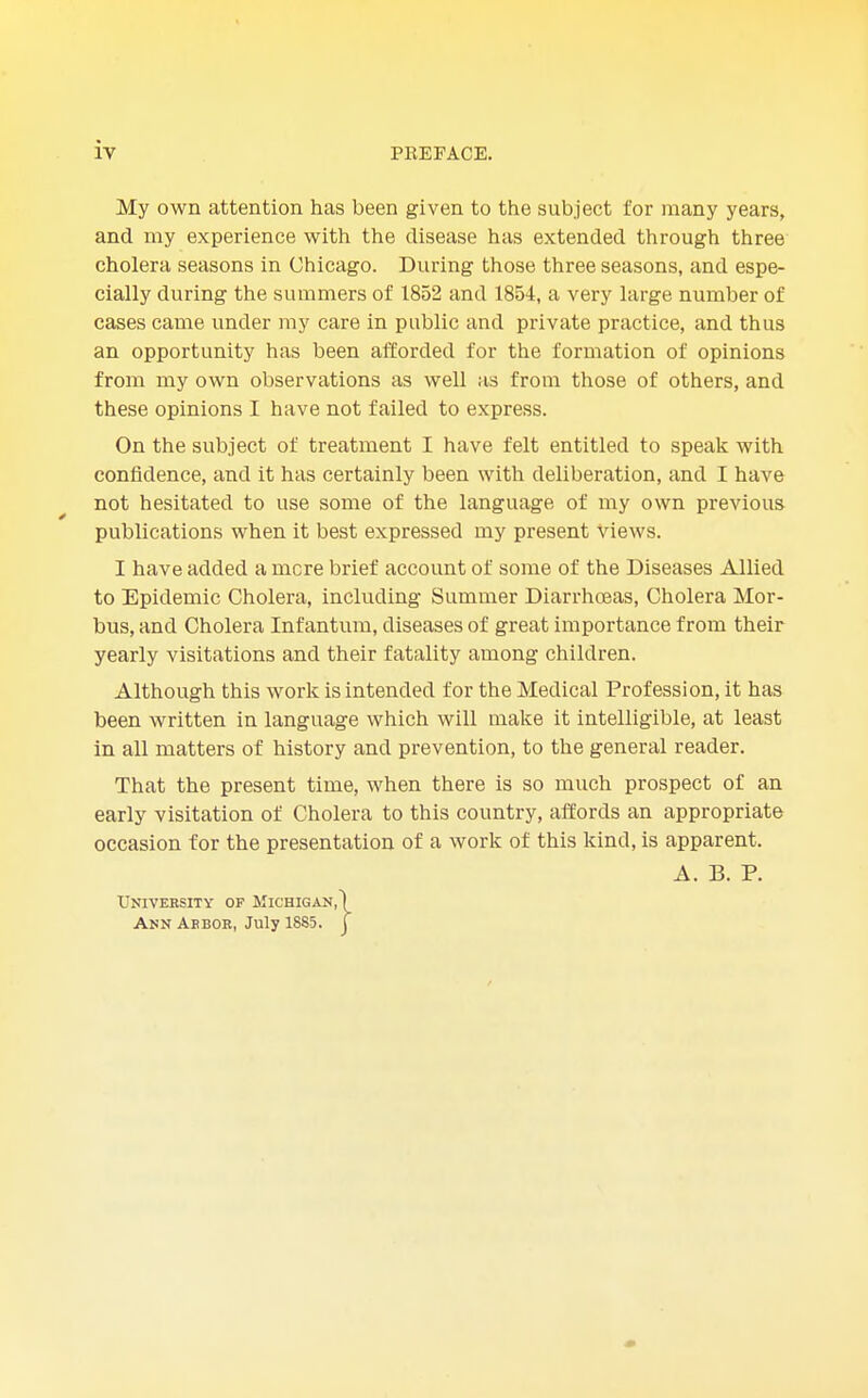 My own attention has been given to the subject for many years, and my experience with the disease has extended through three cholera seasons in Chicago. During those three seasons, and espe- cially during the summers of 1852 and 1854, a very large number of cases came under my care in public and private practice, and thus an opportunity has been afforded for the formation of opinions from my own observations as well as from those of others, and these opinions I have not failed to express. On the subject of treatment I have felt entitled to speak with confidence, and it has certainly been with deliberation, and I have not hesitated to use some of the language of my own previous publications when it best expressed my present views. I have added a mere brief account of some of the Diseases Allied to Epidemic Cholera, including Summer Diarrhoeas, Cholera Mor- bus, and Cholera Infantum, diseases of great importance from their yearly visitations and their fatality among children. Although this work is intended for the Medical Profession, it has been written in language which will make it intelligible, at least in all matters of history and prevention, to the general reader. That the present time, when there is so much prospect of an early visitation of Cholera to this country, affords an appropriate occasion for the presentation of a work of this kind, is apparent. A. B. P. University of Michigan,) Ann Arbor, July 1885. ]