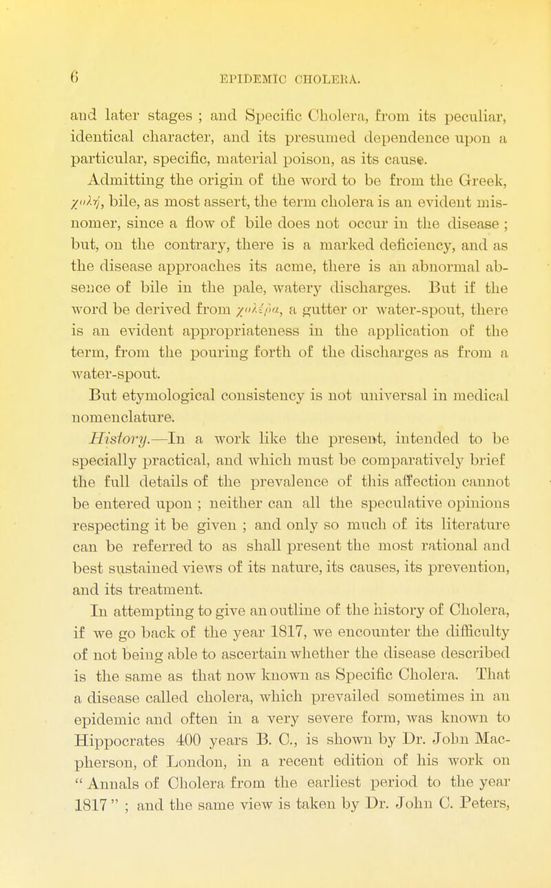 and later stages ; and Specific Cholera, from its peculiar, identical character, and its presumed dependence upon a particular, specific, material poison, as its cause. Admitting the origin of the word to be from the Greek, X'^-rj, bile, as most assert, the term cholera is an evident mis- nomer, since a flow of bile does not occur in the disease ; but, on the contrary, there is a marked deficiency, and as the disease approaches its acme, there is an abnormal ab- sence of bile in the pale, watery discharges. But if the word be derived from z^fia> a gutter or water-spout, there is an evident appropriateness in the application of the term, from the pouring forth of the discharges as from a water-spout. But etymological consistency is not universal in medical nomenclature. Hisiory.—In a work like the present, intended to be specially practical, and which must be comparatively brief the full details of the prevalence of this affection cannot be entered upon ; neither can all the speculative opinions respecting it be given ; and only so ranch of its literature can be referred to as shall present the most rational and best siistained views of its nature, its causes, its prevention, and its treatment. In attempting to give an outline of the history of Cholera, if Ave go back of the year 1817, we encounter the difficulty of not being able to ascertain whether the disease described is the same as that now known as Specific Cholera. That a disease called cholera, which prevailed sometimes in an epidemic and often in a very severe form, was known to Hippocrates 400 years B. C, is shown by Dr. John Mac- pherson, of London, in a recent edition of his work on  Annals of Cholera from the earliest period to the year 1817  ; and the same view is taken by Dr. John C. Peters,