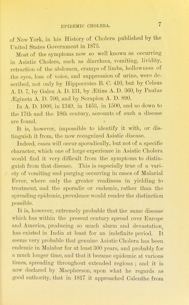 of New York, in his History of Cholera published by the United States Government in 1875. Most of the symptoms now so well known as occurring in Asiatic Cholera, such as diarrhoea, vomiting, lividity, retraction of the abdomen, cramps of limbs, hollow n ess of the eyes, loss of voice, and suppression of urine, were de- scribed, not only by Hippocrates B. C. 410, but by Celsus A. D. 7, by Galen A. D. 131, by Otitis A. D. 360, by Paulus iEgineta A. D. 700, and by Serapion A. D. 890. In A. D. 1000, in 1349, in 1453, in 1500, and so down to the 17th and the 18th century, accounts of such a disease are found. It is, however, impossible to identify it with, or dis- tinguish it from, the now recognized Asiatic disease. Indeed, cases will occur sporadically,, but not of a specific character, which one of large experience in Asiatic Cholera would find it very difficult from the symptoms to distin- guish from that disease. This is especially true of a vari- ety of vomiting and purging occurring in cases of Malarial Fever, where only the greater readiness in yielding to treatment, and the sporadic or endemic, rather than the spreading epidemic, prevalence would render the distinction possible. It is, however, extremely probable that the same disease which has within the present century spread over Europe and America, producing so much alarm and devastation has existed in India at least for an indefinite period. It seems very probable that genuine Asiatic Cholera has been endemic in Malabar for at least 300 years, and probably for a much longer time, and that it became epidemic at various times, spreading throughout extended regions ; and it is now declared by Macpherson, upon what he regards as good authority, that in 1817 it approached Calenthe from